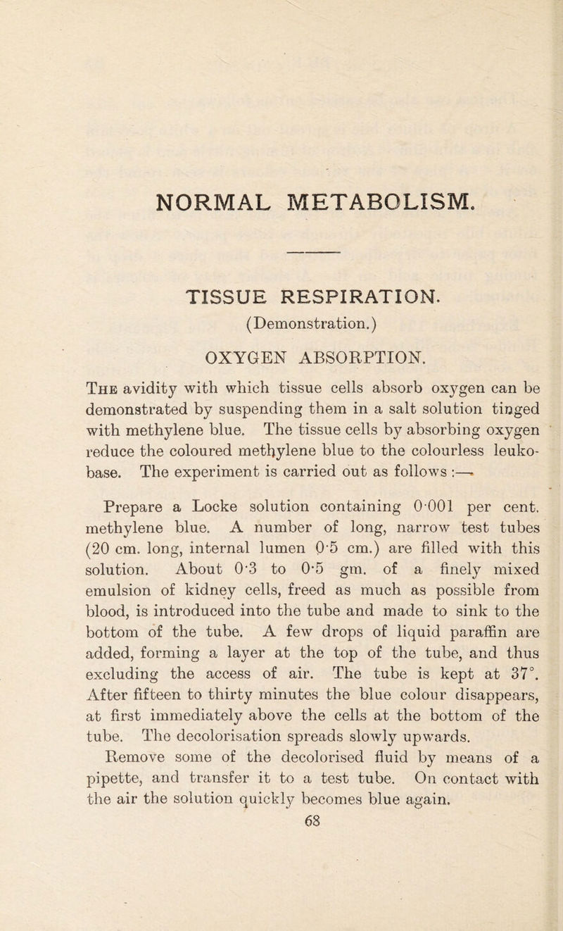 NORMAL METABOLISM. TISSUE RESPIRATION. (Demonstration.) OXYGEN ABSORPTION. The avidity with which tissue cells absorb oxj^gen can be demonstrated by suspending them in a salt solution tinged with methylene blue. The tissue cells by absorbing oxygen reduce the coloured methylene blue to the colourless leuko- base. The experiment is carried out as follows :—* Prepare a Locke solution containing 0 001 per cent, methylene blue. A number of long, narrow test tubes (20 cm. long, internal lumen 0‘5 cm.) are filled with this solution. About 0'3 to 0*5 gm. of a finely mixed emulsion of kidney cells, freed as much as possible from blood, is introduced into the tube and made to sink to the bottom of the tube. A few drops of liquid paraffin are added, forming a layer at the top of the tube, and thus excluding the access of air. The tube is kept at 37°. After fifteen to thirty minutes the blue colour disappears, at first immediately above the cells at the bottom of the tube. The decolorisation spreads slowly upwards. Remove some of the decolorised fluid by means of a pipette, and transfer it to a test tube. On contact with the air the solution quickty becomes blue again.