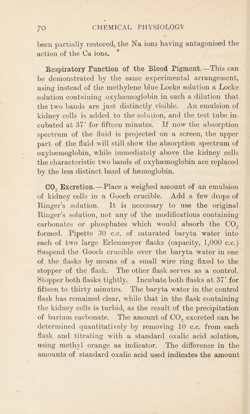 ;o been partially restored, the Na ions having antagonised the action of the Ca ions. Respiratory Function of the Blood Figment.—This can be demonstrated by the same experimental arrangement, using instead of the methylene blue Locke solution a Locke solution containing oxyhemoglobin in such a dilution that the two bands are just distinctly visible. An emulsion of kidney cells is added to the solution, and the test tube in- cubated at 37° for fifteen minutes. If now the absorption spectrum of the fluid is projected on a screen, the upper part of the fluid will still show the absorption spectrum of oxyhaemoglobin, while immediately above the kidney cells the characteristic two bands of oxyhsemoglobin are replaced by the less distinct band of haemoglobin. CO., Excretion.—Place a weighed amount of an emulsion of kidney cells in a Gooch crucible. Add a few drops of Ranger’s solution. It is necessary to use the original Ringer’s solution, not any of the modifications containing carbonates or phosphates which would absorb the CO., formed. Pipette 30 c.c. of saturated baryta water into each of two large Erlenmeyer flasks (capacity, 1,000 c.c.) Suspend the Gooch crucible over the baryta water in one of the flasks by means of a small wire ring fixed to the stopper of the flask. The other flask serves as a control. Stopper both flasks tightly. Incubate both flasks at 37° for fifteen to thirty minutes. The baryta water in the control flask has remained clear, while that in the flask containing the kidney cells is turbid, as the result of the precipitation of barium carbonate. The amount of CO., excreted can be determined quantitatively by removing 10 c.c. from each flask and titrating with a standard oxalic acid solution, using methyl orange as indicator. The difference in the amounts of standard oxalic acid used indicates the amount