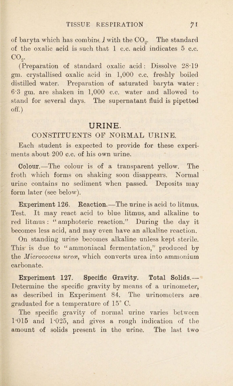 of baryta which has combine. J with the C02. The standard of the oxalic acid is such that 1 c.c. acid indicates 5 c.c. CO, (Preparation of standard oxalic acid: Dissolve 28T9 gm. crystallised oxalic acid in 1,000 c.c. freshly boiled distilled water. Preparation of saturated baryta water : 6’3 gm. are shaken in 1,000 c.c. water and allowed to stand for several days. The supernatant fluid is pipetted off.) URINE. CONSTITUENTS OF NORMAL URINE. Each student is expected to provide for these experi- ments about 200 c.c. of his own urine. Colour.—The colour is of a transparent yellow. The froth which forms on shaking soon disappears. Normal urine contains no sediment when passed. Deposits may form later (see below). Experiment 126. Reaction.—The urine is acid to litmus. Test. It may react acid to blue litmus, and alkaline to red litmus : “ amphoteric reaction.” During the day it becomes less acid, and may even have an alkaline reaction. On standing urine becomes alkaline unless kept sterile. This is due to “ ammoniacal fermentation,” produced by the Micrococcus ureas, which converts urea into ammonium carbonate. Experiment 127. Specific Gravity. Total Solids.— Determine the specific gravity by means of a urinometer, as described in Experiment 84. The urinometers are graduated for a temperature of 15° C. The specific gravity of normal urine varies between P015 and D025, and gives a rough indication of the amount of solids present in the urine. The last two
