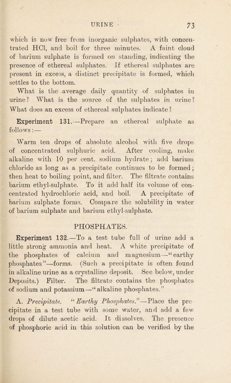 which is now free from inorganic sulphates, with concen- trated HC1, and boil for three minutes. A faint cloud of barium sulphate is formed on standing, indicating the presence of ethereal sulphates. If ethereal sulphates are present in excess, a distinct precipitate is formed, which settles to the bottom. What is the average daily quantity of sulphates in urine? What is the source of the sulphates in urine? What does an excess of ethereal sulphates indicate? Experiment 131.—Prepare an ethereal sulphate as follows :— Warm ten drops of absolute alcohol with five drops of concentrated sulphuric acid. After cooling, make alkaline with 10 per cent, sodium hydrate; add barium chloride as long as a precipitate continues to be formed; then heat to boiling point, and filter. The filtrate contains barium ethyl-sulphate. To it add half its volume of con- centrated hydrochloric acid, and boil. A precipitate of barium sulphate forms. Compare the solubility in water of barium sulphate and barium ethyl-sulphate. PHOSPHATES. Experiment 132.—To a test tube full of urine add a little strong ammonia and heat. A white precipitate of the phosphates of calcium and magnesium—“ earthy phosphates”—forms. (Such a precipitate is often found in alkaline urine as a crystalline deposit. See below, under Deposits.) Filter. The filtrate contains the phosphates of sodium and potassium—“ alkaline phosphates.” A. Precipitate. “Earthy Phosphates.”—Place the pre- cipitate in a test tube with some water, and add a few drops of dilute acetic acid. It dissolves. The presence of phosphoric acid in this solution can be verified by the