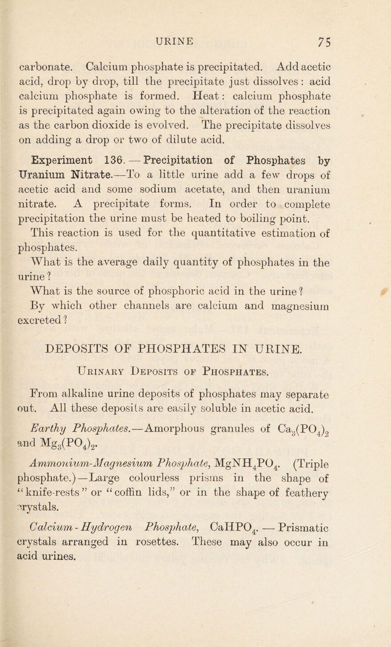 carbonate. Calcium phosphate is precipitated. Add acetic acid, drop by drop, till the precipitate just dissolves : acid calcium phosphate is formed. Heat: calcium phosphate is precipitated again owing to the alteration of the reaction as the carbon dioxide is evolved. The precipitate dissolves on adding a drop or two of dilute acid. Experiment 136.—Precipitation of Phosphates by Uranium Nitrate.—To a little urine add a few drops of acetic acid and some sodium acetate, and then uranium nitrate. A precipitate forms. In order to complete precipitation the urine must be heated to boiling point. This reaction is used for the quantitative estimation of phosphates. What is the average daily quantity of phosphates in the urine ? What is the source of phosphoric acid in the urine ? By which other channels are calcium and magnesium excreted 1 DEPOSITS OF PHOSPHATES IN URINE. Urinary Deposits of Phosphates. From alkaline urine deposits of phosphates may separate out. All these deposits are easily soluble in acetic acid. Earthy Phosphates.—Amorphous granules of Ca3(P04)2 and Mg3(P04)2. Ammonium-Magnesium Phosphate, MgN H ,POt. (Triple phosphate.)—Large colourless prisms in the shape of “knife-rests” or “coffin lids,” or in the shape of feathery crystals. Calcium-Hydrogen Phosphate, CaIIP04.—Prismatic crystals arranged in rosettes. These may also occur in acid urines.