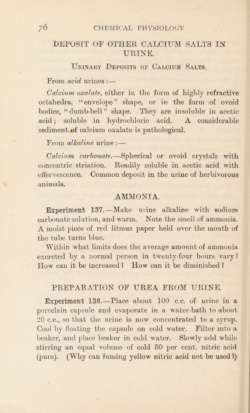 DEPOSIT OP OTHER CALCIUM SALTS IN URINE. Urinary Deposits of Calcium Salts. From acid urines :— Calcium oxalate, either in the form of highly refractive octahedra, “envelope” shape, or in the form of ovoid bodies, “ dumb-bell ” shape. They are insoluble in acetic acid; soluble in hydrochloric acid. A considerable sediment-of calcium oxalate is pathological. From alkaline urine :—- Calcium carbonate.—Spherical or ovoid crystals with concentric striation. Readily soluble in acetic acid with effervescence. Common deposit in the urine of herbivorous animals. AMMONIA. Experiment 137.—Make urine alkaline with sodium carbonate solution, and warm. Note the smell of ammonia. A moist piece of red litmus paper held over the mouth of the tube turns blue. Within what limits does the average amount of ammonia excreted by a normal person in twenty-four hours vary % How can it be increased ] How can it be diminished ? PREPARATION OF UREA FROM URINE. Experiment 138.—Place about 100 c.c. of urine in a porcelain capsule and evaporate in a water-bath to about 20 c.c., so that the urine is now concentrated to a syrup. Cool by floating the capsule on cold water. Filter into a beaker, and place beaker in cold water. Slowly add while stirring an equal volume of cold 50 per cent, nitric acid (pure). (Why can fuming yellow nitric acid not be used ?)