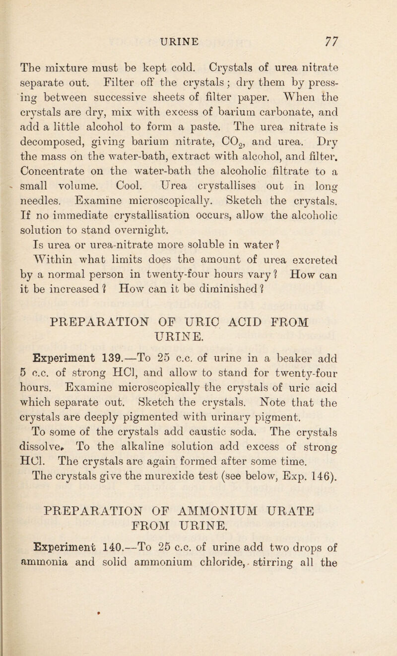 The mixture must be kept cold. Crystals of urea nitrate separate out. Filter off the crystals; dry them by press- ing between successive sheets of filter paper. When the crystals are dry, mix with excess of barium carbonate, and add a little alcohol to form a paste. The urea nitrate is decomposed, giving barium nitrate, C02, and urea. Dry the mass on the water-bath, extract with alcohol, and filter. Concentrate on the water-bath the alcoholic filtrate to a small volume. Cool. Urea crystallises out in long needles. Examine microscopically. Sketch the crystals. If no immediate crystallisation occurs, allow the alcoholic solution to stand overnight. Is urea or urea-nitrate more soluble in water ? Within what limits does the amount of urea excreted by a normal person in twenty-four hours vary? How can it be increased 1 How can it be diminished ? PREPARATION OF URIC ACID FROM URINE. Experiment 139.—To 25 c.c. of urine in a beaker add 5 c.c. of strong HC1, and allow to stand for twenty-four hours. Examine microscopically the crystals of uric acid which separate out. Sketch the crystals. Note that the crystals are deeply pigmented with urinary pigment. To some of the crystals add caustic soda. The crystals dissolve*. To the alkaline solution add excess of strong HC1. The crystals are again formed after some time. The crystals give the murexide test (see below, Exp. 146). PREPARATION OF AMMONIUM URATE FROM URINE. Experiment 140.—To 25 c.c. of urine add two drops of ammonia and solid ammonium chloride, - stirring all the *