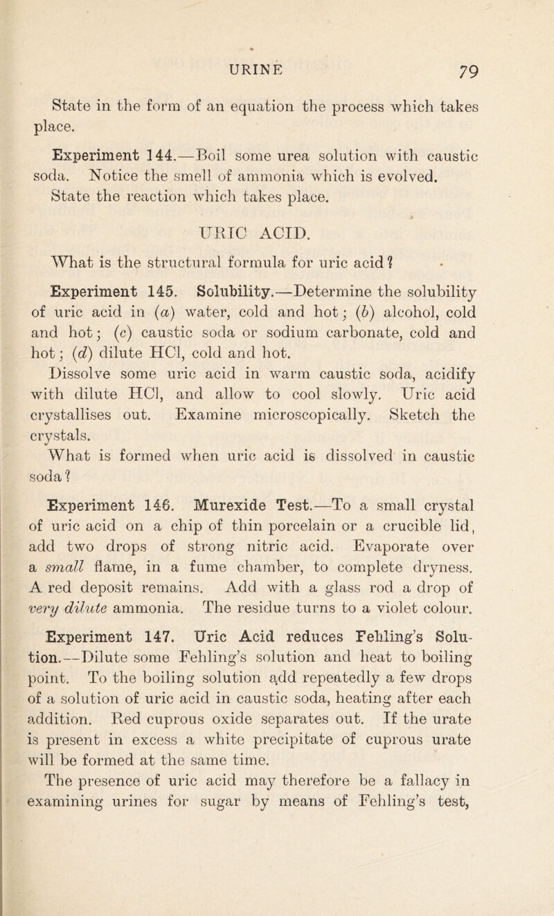 State in the form of an equation the process which takes place. Experiment 144.—Boil some urea solution with caustic soda. Notice the smell of ammonia which is evolved. State the reaction which takes place. URIC ACID. What is the structural formula for uric acid ? Experiment 145. Solubility.—Determine the solubility of uric acid in (a) water, cold and hot; (b) alcohol, cold and hot; (c) caustic soda or sodium carbonate, cold and hot; (d) dilute HC1, cold and hot. Dissolve some uric acid in warm caustic soda, acidify with dilute HC1, and allow to cool slowly. Uric acid crystallises out. Examine microscopically. Sketch the crystals. What is formed when uric acid is dissolved in caustic soda 1 Experiment 146. Murexide Test.—To a small crystal of uric acid on a chip of thin porcelain or a crucible lid, add two drops of strong nitric acid. Evaporate over a small flame, in a fume chamber, to complete dryness. A red deposit remains. Add with a glass rod a drop of very dilute ammonia. The residue turns to a violet colour. Experiment 147. Uric Acid reduces Feliling’s Solu- tion.—Dilute some Fehling’s solution and heat to boiling point. To the boiling solution add repeatedly a few drops of a solution of uric acid in caustic soda, heating after each addition. Red cuprous oxide separates out. If the urate is present in excess a white precipitate of cuprous urate will be formed at the same time. The presence of uric acid may therefore be a fallacy in examining urines for sugar by means of Fehling’s test,