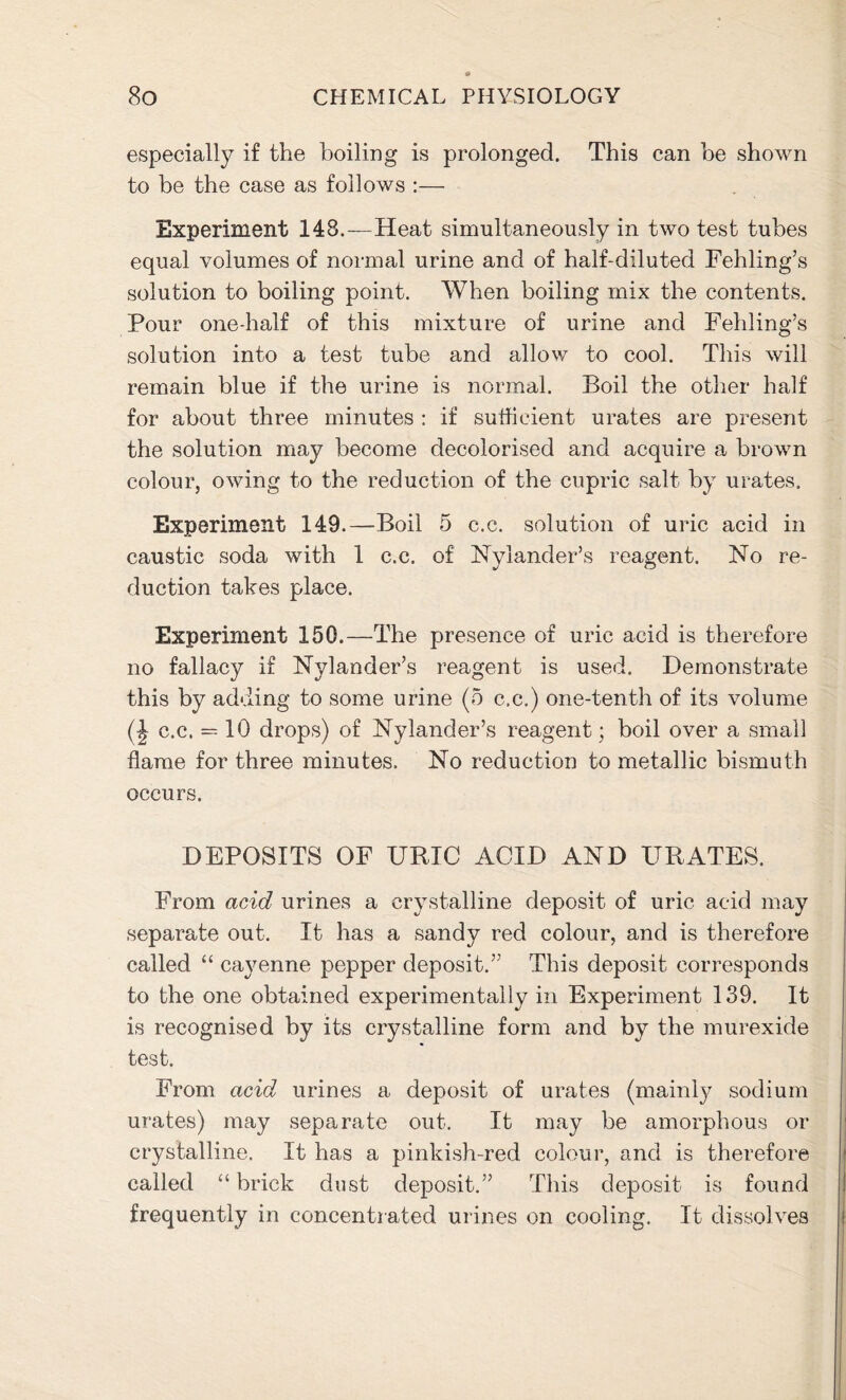 especially if the boiling is prolonged. This can be shown to be the case as follows :— Experiment 148.—Heat simultaneously in two test tubes equal volumes of normal urine and of half-diluted Fehling’s solution to boiling point. When boiling mix the contents. Pour one-half of this mixture of urine and Fehling’s solution into a test tube and allow to cool. This will remain blue if the urine is normal. Boil the other half for about three minutes : if sufficient urates are present the solution may become decolorised and acquire a brown colour, owing to the reduction of the cupric salt by urates. Experiment 149.—-Boil 5 c.c. solution of uric acid in caustic soda with 1 c.c. of Nylander’s reagent. No re- duction takes place. Experiment 150.—The presence of uric acid is therefore no fallacy if Nylander’s reagent is used. Demonstrate this by adding to some urine (5 c.c.) one-tenth of its volume (| c.c. = 10 drops) of Nylander’s reagent; boil over a small flame for three minutes. No reduction to metallic bismuth occurs. DEPOSITS OF URIC AOID AND URATES. From acid urines a crystalline deposit of uric acid may separate out. It has a sandy red colour, and is therefore called “ cayenne pepper deposit.” This deposit corresponds to the one obtained experimentally in Experiment 139. It is recognised by its crystalline form and by the murexide test. From acid urines a deposit of urates (mainly sodium urates) may separate out. It may be amorphous or crystalline. It has a pinkish-red colour, and is therefore called “ brick dust deposit.” This deposit is found frequently in concentrated urines on cooling. It dissolves