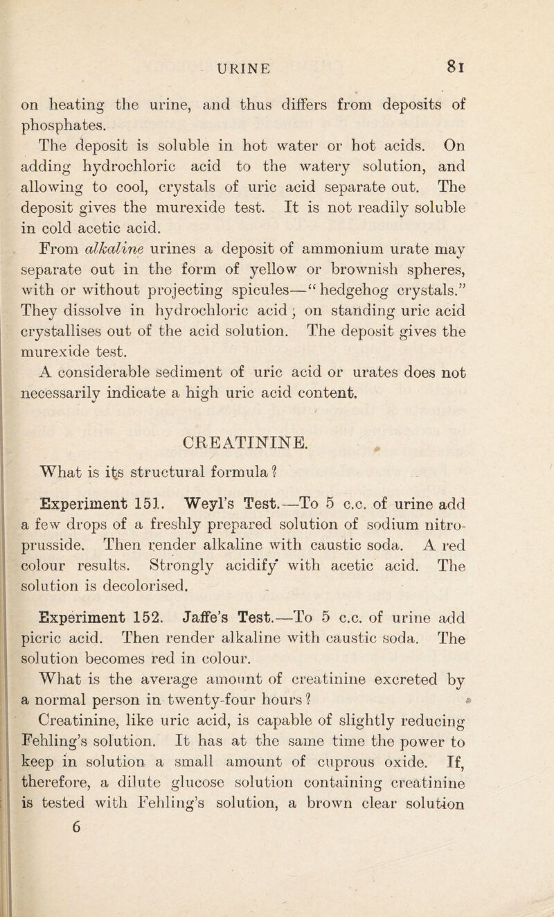 on heating the urine, and thus differs from deposits of phosphates. The deposit is soluble in hot water or hot acids. On adding hydrochloric acid to the watery solution, and allowing to cool, crystals of uric acid separate out. The deposit gives the murexide test. It is not readily soluble in cold acetic acid. From alkaline urines a deposit of ammonium urate may separate out in the form of yellow or brownish spheres, with or without projecting spicules—“ hedgehog crystals.” They dissolve in hydrochloric acid; on standing uric acid crystallises out of the acid solution. The deposit gives the murexide test. A considerable sediment of uric acid or urates does not necessarily indicate a high uric acid content. I / CREATININE. What is its structural formula? Experiment 151. Weyl’s Test.—To 5 c.c. of urine add a few drops of a freshly prepared solution of sodium nitro- prusside. Then render alkaline with caustic soda. A red colour results. Strongly acidify with acetic acid. The solution is decolorised. Experiment 152. Jaffe’s Test.—To 5 c.c. of urine add picric acid. Then render alkaline with caustic soda. The solution becomes red in colour. What is the average amount of creatinine excreted by a normal person in twenty-four hours ? * Creatinine, like uric acid, is capable of slightly reducing Fehling’s solution. It has at the same time the power to keep in solution a small amount of cuprous oxide. If, therefore, a dilute glucose solution containing creatinine is tested with Fehling’s solution, a brown clear solution 6