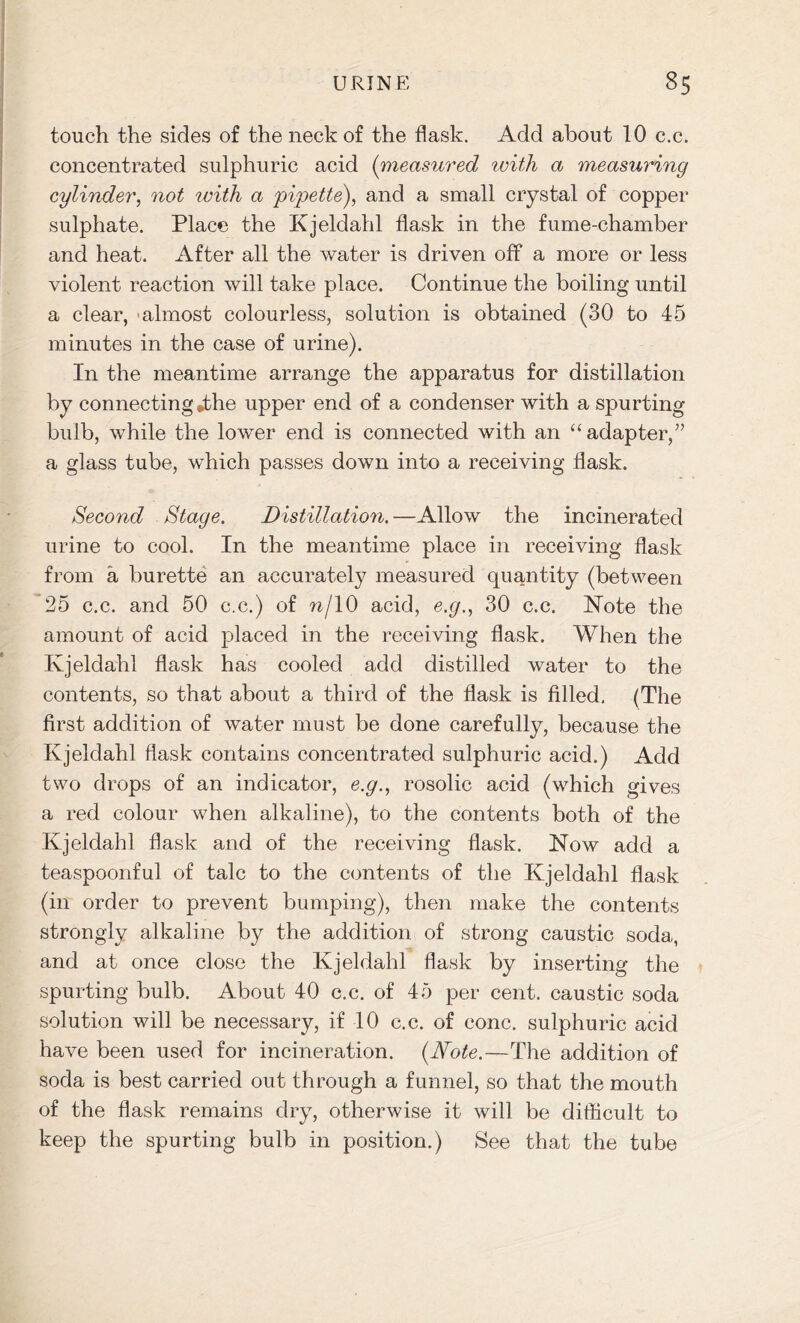 touch the sides of the neck of the flask. Add about 10 c.c. concentrated sulphuric acid (measured with a measuring cylinder, not with a pipette), and a small crystal of copper sulphate. Place the Kjeldahl flask in the fume-chamber and heat. After all the water is driven off a more or less violent reaction will take place. Continue the boiling until a clear, almost colourless, solution is obtained (30 to 45 minutes in the case of urine). In the meantime arrange the apparatus for distillation by connecting *the upper end of a condenser with a spurting bulb, while the lower end is connected with an “adapter,” a glass tube, which passes down into a receiving flask. Second Stage. Distillation. —Allow the incinerated urine to cool. In the meantime place in receiving flask from a burette an accurately measured quantity (between 25 c.c. and 50 c.c.) of n/10 acid, e.g., 30 c.c. Note the amount of acid placed in the receiving flask. When the Kjeldahl flask has cooled add distilled water to the contents, so that about a third of the flask is filled. (The first addition of water must be done carefully, because the Kjeldahl flask contains concentrated sulphuric acid.) Add two drops of an indicator, e.g., rosolic acid (which gives a red colour when alkaline), to the contents both of the Kjeldahl flask and of the receiving flask. Now add a teaspoonful of talc to the contents of the Kjeldahl flask (in order to prevent bumping), then make the contents strongly alkaline by the addition of strong caustic soda, and at once close the Kjeldahl flask by inserting the spurting bulb. About 40 c.c. of 45 per cent, caustic soda solution will be necessary, if 10 c.c. of cone, sulphuric acid have been used for incineration. (Note.—The addition of soda is best carried out through a funnel, so that the mouth of the flask remains dry, otherwise it will be difficult to keep the spurting bulb in position.) See that the tube
