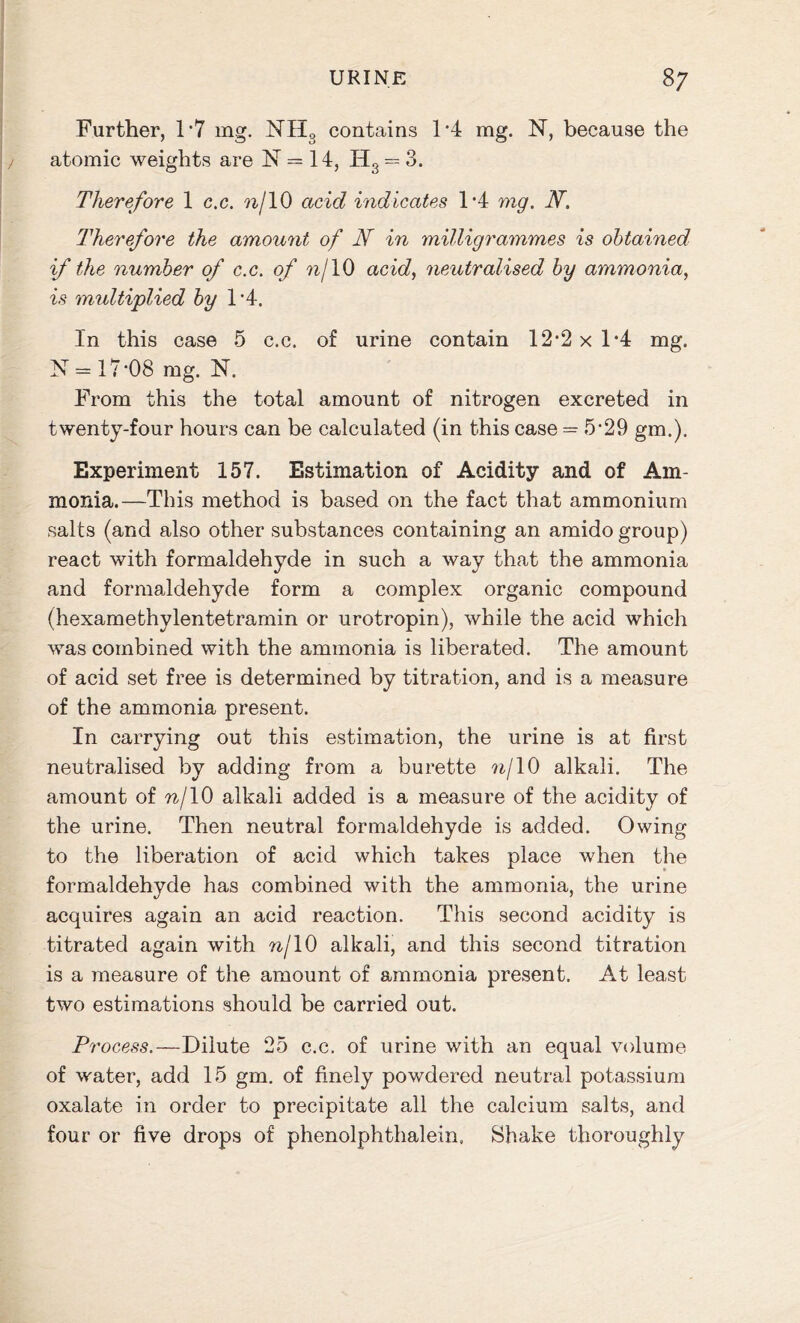 Further, D7 mg. NH3 contains 1*4 mg. N, because the atomic weights are N = 14, Hs = 3. Therefore 1 c.c. nj 10 acid indicates 1*4 mg. N. Therefore the amount of N in milligrammes is obtained if the number of c.c. of nf 10 acid, neutralised by ammonia, is multiplied by 1’4. In this case 5 c.c. of urine contain 12*2 x 1*4 mg. N = 17-08 mg. N. From this the total amount of nitrogen excreted in twenty-four hours can be calculated (in this case = 5*29 gm.). Experiment 157. Estimation of Acidity and of Am- monia.—This method is based on the fact that ammonium salts (and also other substances containing an amido group) react with formaldehyde in such a way that the ammonia and formaldehyde form a complex organic compound (hexamethylentetramin or urotropin), while the acid which was combined with the ammonia is liberated. The amount of acid set free is determined by titration, and is a measure of the ammonia present. In carrying out this estimation, the urine is at first neutralised by adding from a burette nj10 alkali. The amount of n/10 alkali added is a measure of the acidity of the urine. Then neutral formaldehyde is added. Owing to the liberation of acid which takes place when the formaldehyde has combined with the ammonia, the urine acquires again an acid reaction. This second acidity is titrated again with nj 10 alkali, and this second titration is a measure of the amount of ammonia present. At least two estimations should be carried out. P? ’ocess.—Dilute 25 c.c. of urine with an equal volume of water, add 15 gm. of finely powdered neutral potassium oxalate in order to precipitate all the calcium salts, and four or five drops of phenolphthalein. Shake thoroughly