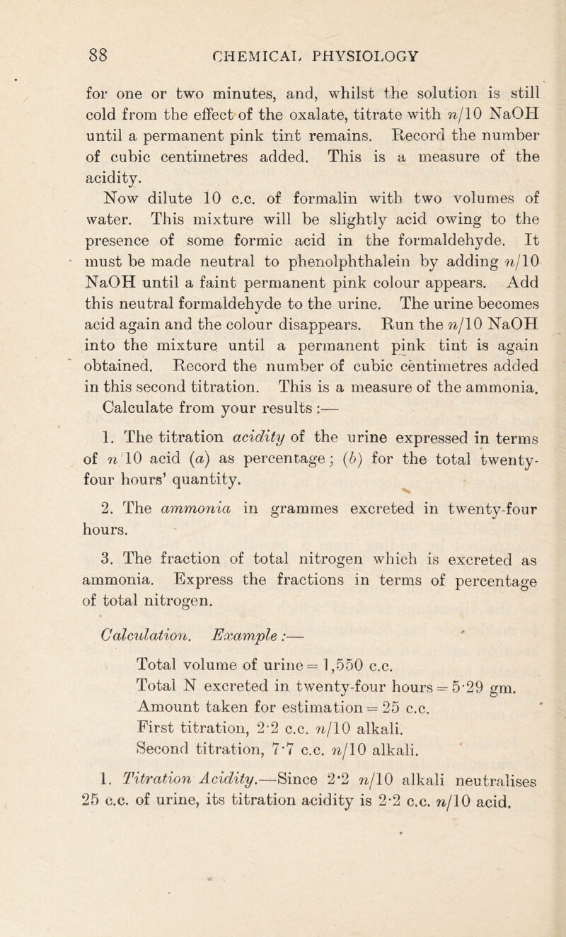 for one or two minutes, and, whilst the solution is still cold from the effect of the oxalate, titrate with nj 10 NaOH until a permanent pink tint remains. Record the number of cubic centimetres added. This is a measure of the acidity. Now dilute 10 c.c. of formalin with two volumes of water. This mixture will be slightly acid owing to the presence of some formic acid in the formaldehyde. It must be made neutral to phenolphthalein by adding n/ 10 NaOH until a faint permanent pink colour appears. Add this neutral formaldehyde to the urine. The urine becomes acid again and the colour disappears. Run the nj 10 NaOH into the mixture until a permanent pink tint is again obtained. Record the number of cubic centimetres added in this second titration. This is a measure of the ammonia. Calculate from your results :— 1. The titration acidity of the urine expressed in terms of n 10 acid (aj as percentage; (b) for the total twenty- four hours’ quantity. 2. The ammonia in grammes excreted in twenty-four hours. 3. The fraction of total nitrogen which is excreted as ammonia. Express the fractions in terms of percentage of total nitrogen. Calculation. Example:— Total volume of urine = 1,550 c.c. Total N excreted in twenty-four hours =^5'29 gm. Amount taken for estimation = 25 c.c. First titration, 2-2 c.c. nj 10 alkali. Second titration, 7*7 c.c. nj\0 alkali. 1. Titration Acidity.—Since 2*2 nf 10 alkali neutralises 25 c.c. of urine, its titration acidity is 2*2 c.c. njlO acid.