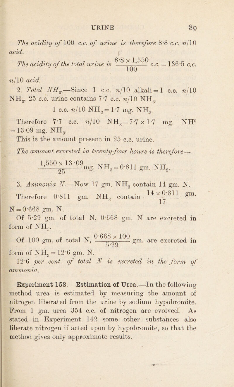 The acidity of 100 c.c. of urine is therefore 8*8 ex. n{ 10 acid. 8-8 x 1,550 7 — The acidity of the total urine is 100 c.c. = 136*5 c.c. nf 10 acid. 2. Total NH^.—Since 1 c.c. w/10 alkali = 1 c.c. nj 10 NH3, 25 c.c. urine contains 7*7 c.c. w/10 NH3. 1 c.c. w/10 NH3 = 1*7 mg. NH3. Therefore 7*7 c.c. n/10 NH3 = 7*7xT7 mg. NH8 = 13*09 mg. NH3. This is the amount present in 25 c.c. urine. The amount excreted in twenty four hours is therefore- 1,550 x 13*09 XTXT A011 — 25 mg' NHs = 0'811 g“- NHs. 3. Ammonia N.— Now 17 gm. NH3 contain 14 gm. N. Therefore 0*811 gm. NHg contain 14 x 0*811 gm. 17 N = 0*668 gm. N. Of 5*29 gm. of total N, 0*668 gm. N are excreted in form of NH3. Of 100 gm. of total N, 0*668 x 100 N29 gm. are excreted in form of NH3= 12*6 gm. N. 12*6 per cent, of total N is excreted in the form of ammonia. Experiment 158. Estimation of Urea.—In the following method urea is estimated by measuring the amount of nitrogen liberated from the urine by sodium hypobromite. From 1 gm. urea 354 c.c. of nitrogen are evolved. As stated in Experiment 142 some other substances also liberate nitrogen if acted upon by hypobromite, so that the method gives only approximate results.