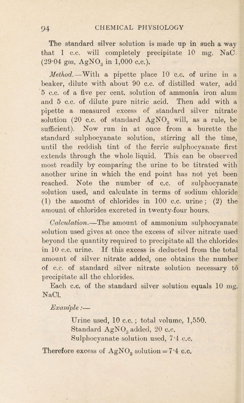 The standard silver solution is made up in such a way that 1 c.c. will completely precipitate 10 mg. NaC- (29'04 gm. AgN03 in 1,000 c.c.). Method.—With a pipette place 10 c.c. of urine in a beaker, dilute with about 90 c.c. of distilled water, add 5 c.c. of a five per cent, solution of ammonia iron alum and 5 c.c. of dilute pure nitric acid. Then add with a pipette a measured excess of standard silver nitrate solution (20 c.c. of standard AgNOg will, as a rule, be sufficient). Now run in at once from a burette the standard sulphocyanate solution, stirring all the time, until the reddish tint of the ferric sulphocyanate first extends through the whole liquid. This can be observed most readily by comparing the urine to be titrated with another urine in which the end point has not yet been reached. Note the number of c.c. of sulphocyanate solution used, and calculate in terms of sodium chloride (1) the amou'nt of chlorides in 100 c.c. urine; (2) the amount of chlorides excreted in twenty-four hours. Calculation.—The amount of ammonium sulphocyanate solution used gives at once the excess of silver nitrate used beyond the quantity required to precipitate all the chlorides in 10 c.c. urine. If this excess is deducted from the total amount of silver nitrate added, one obtains the number of c.c. of standard silver nitrate solution necessary to precipitate all the chlorides. Each c.c. of the standard silver solution equals 10 mg. NaCl. Example:— Urine used, 10 c.c.; total volume, 1,550. Standard AgN03 added, 20 c.c. Sulphocyanate solution used, 7 ’4 c.c. Therefore excess of AgNOg solution = 7‘4 c.c.