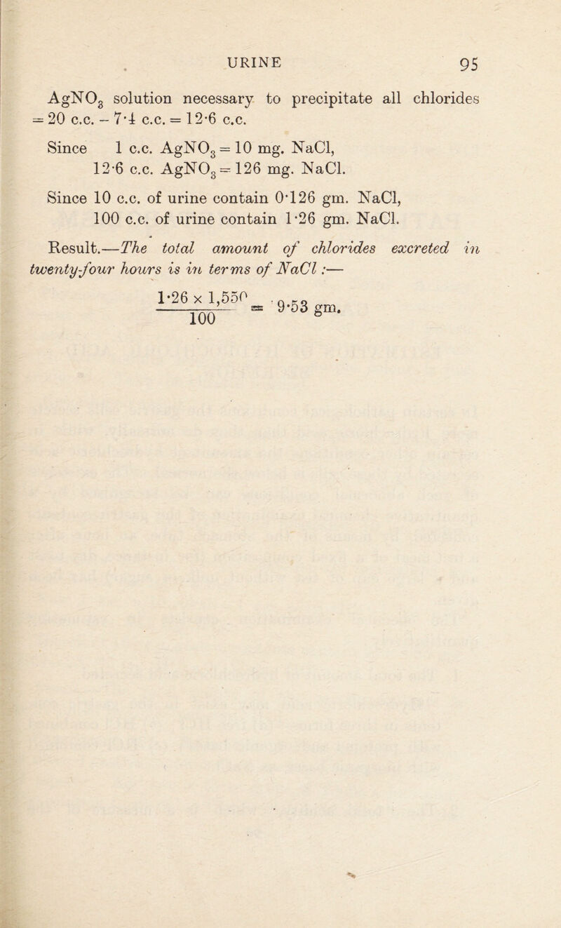 AgNOs solution necessary to precipitate all chlorides = 20 c.c. — 7*1 c.c. = 12*6 c.c. Since 1 c.c. AgNO3 = 10 mg. NaCl, 12-6 c.c. AgNOs = 126 mg. NaCl. Since 10 c.c. of urine contain 0*126 gm. NaCl, 100 c.c. of urine contain 1*26 gm. NaCl. Result.—The total amount of chlorides excreted in twenty four hours is in terms of NaCl:— 1-26 x 1,550 100 9*53 gm.