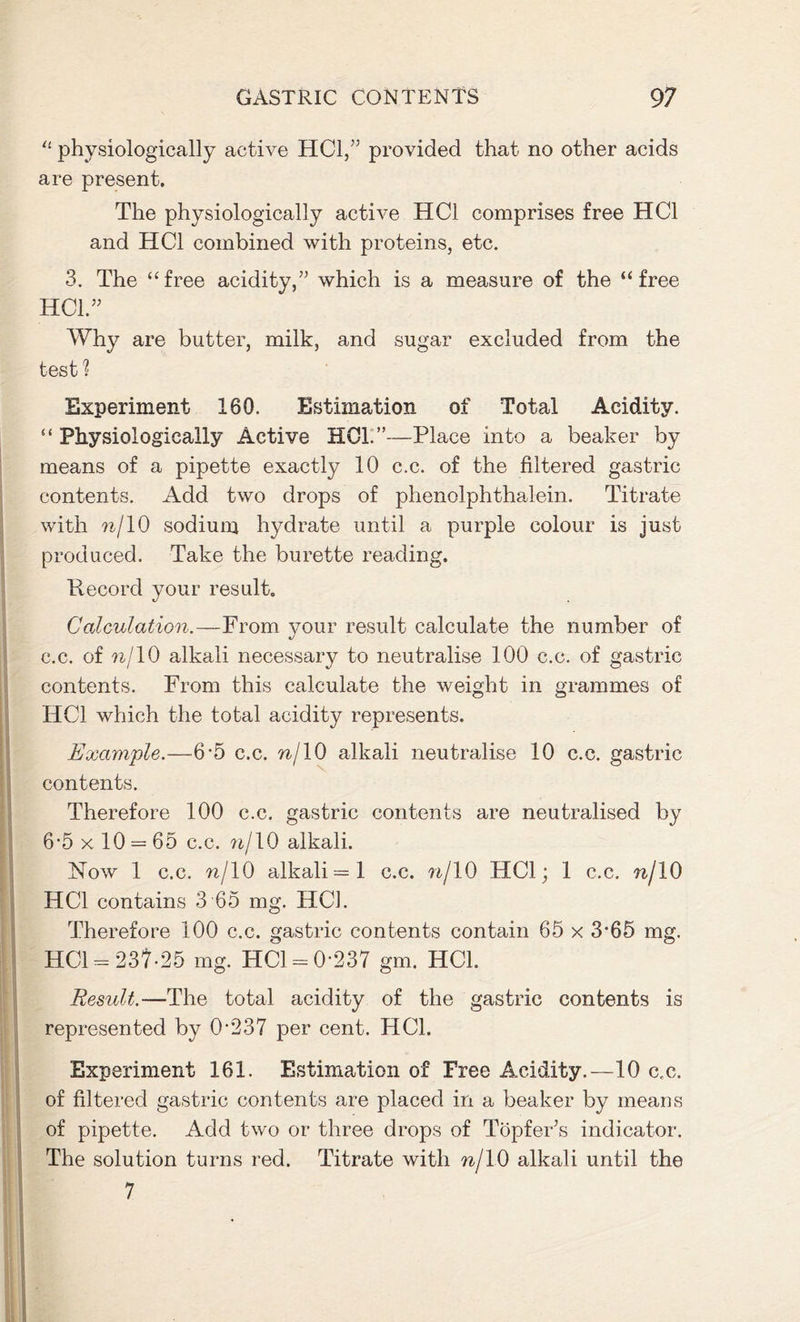 “ physiologically active HC1,” provided that no other acids are present. The physiologically active HC1 comprises free HC1 and HC1 combined with proteins, etc. 3. The “free acidity,” which is a measure of the “free HOI.” Why are butter, milk, and sugar excluded from the test ? Experiment 160. Estimation of Total Acidity. “ Physiologically Active HOI.”—Place into a beaker by means of a pipette exactly 10 c.c. of the filtered gastric contents. Add two drops of phenolphthalein. Titrate with nj 10 sodium hydrate until a purple colour is just produced. Take the burette reading. Record your result. Calculation.—From your result calculate the number of c.c. of nj 10 alkali necessary to neutralise 100 c.c. of gastric contents. From this calculate the weight in grammes of HC1 which the total acidity represents. Example.—6*5 c.c. n/10 alkali neutralise 10 c.c. gastric contents. Therefore 100 c.c. gastric contents are neutralised by 6*5 x 10 = 65 c.c. n/10 alkali. Now 1 c.c. n/10 alkali =1 c.c. nj 10 HC1; 1 c.c. nj 10 HC1 contains 3 65 mg. HCL Therefore 100 c.c. gastric contents contain 65 x 3*65 mg. HC1 = 237-25 mg. HC1 = 0-237 gm. HC1. Result.—The total acidity of the gastric contents is represented by 0*237 per cent. HC1. I Experiment 161. Estimation of Free Acidity.—10 c.c. of filtered gastric contents are placed in a beaker by means of pipette. Add two or three drops of Topfer’s indicator. The solution turns red. Titrate with nj 10 alkali until the 7