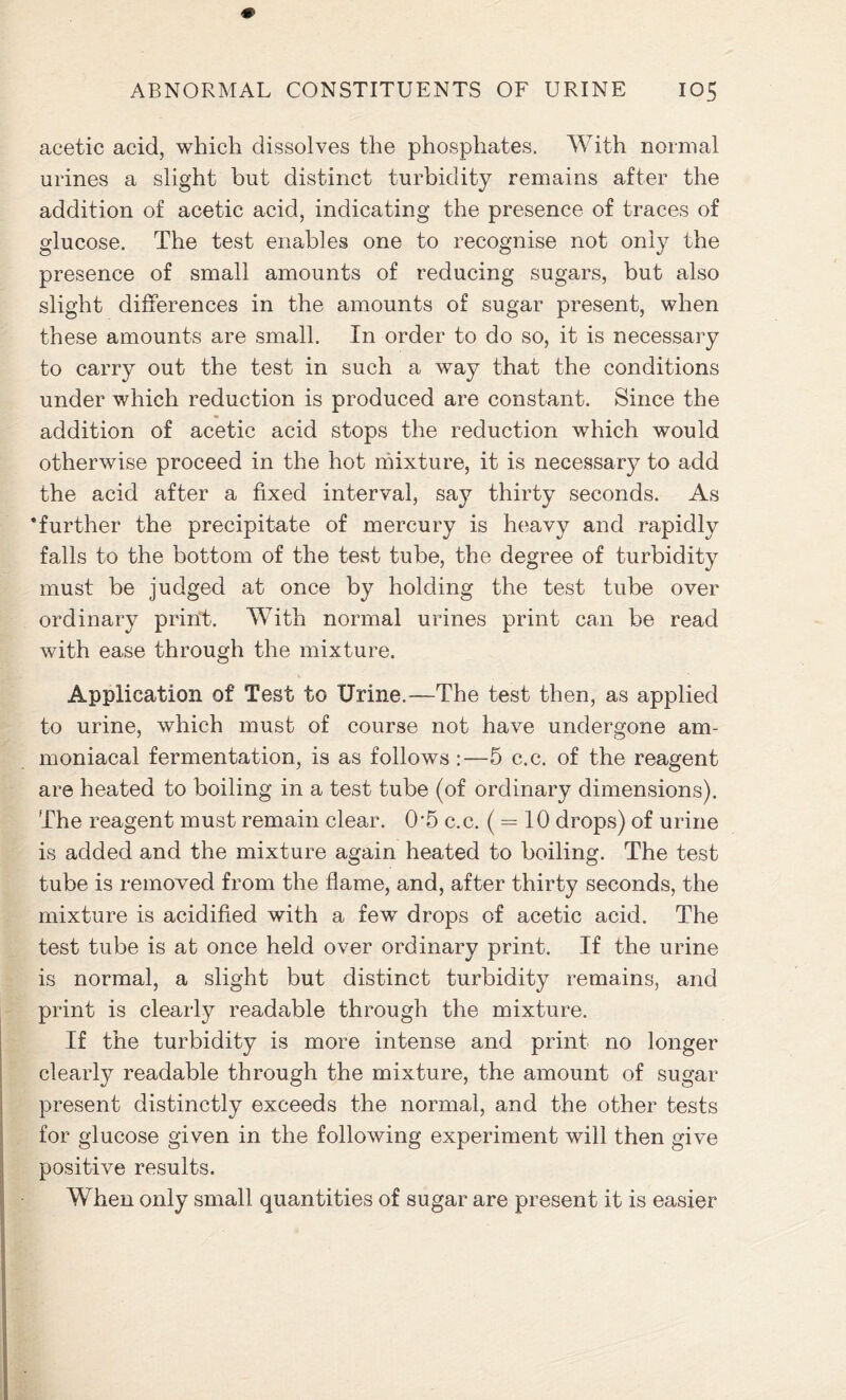 acetic acid, which dissolves the phosphates. With normal urines a slight but distinct turbidity remains after the addition of acetic acid, indicating the presence of traces of glucose. The test enables one to recognise not only the presence of small amounts of reducing sugars, but also slight differences in the amounts of sugar present, when these amounts are small. In order to do so, it is necessary to carry out the test in such a way that the conditions under which reduction is produced are constant. Since the addition of acetic acid stops the reduction which would otherwise proceed in the hot mixture, it is necessary to add the acid after a fixed interval, say thirty seconds. As ‘further the precipitate of mercury is heavy and rapidly falls to the bottom of the test tube, the degree of turbidity must be judged at once by holding the test tube over ordinary print. With normal urines print can be read with ease through the mixture. Application of Test to Urine.—The test then, as applied to urine, which must of course not have undergone am- moniacal fermentation, is as follows:—5 c.c. of the reagent are heated to boiling in a test tube (of ordinary dimensions). The reagent must remain clear. 05 c.c. ( = 10 drops) of urine is added and the mixture again heated to boiling. The test tube is removed from the flame, and, after thirty seconds, the mixture is acidified with a few drops of acetic acid. The test tube is at once held over ordinary print. If the urine is normal, a slight but distinct turbidity remains, and print is clearly readable through the mixture. If the turbidity is more intense and print no longer clearly readable through the mixture, the amount of sugar present distinctly exceeds the normal, and the other tests for glucose given in the following experiment will then give positive results. When only small quantities of sugar are present it is easier