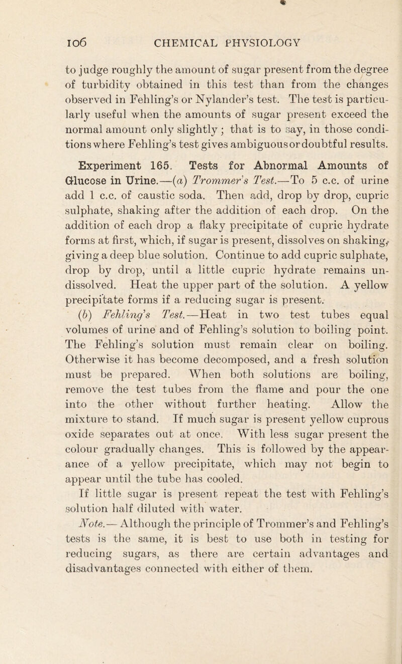 to judge roughly the amount of sugar present from the degree of turbidity obtained in this test than from the changes observed in Fehling’s or Nylander’s test. The test is particu- larly useful when the amounts of sugar present exceed the normal amount only slightly ; that is to say, in those condi- tions where Fehling’s test gives ambiguous or doubtful results. Experiment 165. Tests for Abnormal Amounts of Glucose in Urine.—(a) Trommer s Test.—To 5 c.c. of urine add 1 c.c. of caustic soda. Then add, drop by drop, cupric sulphate, shaking after the addition of each drop. On the addition of each drop a flaky precipitate of cupric hydrate forms at first, which, if sugar is present, dissolves on shaking,, giving a deep blue solution. Continue to add cupric sulphate, drop by drop, until a little cupric hydrate remains un- dissolved. Heat the upper part of the solution. A yellow precipitate forms if a reducing sugar is present. (6) Fehling’s Test.—Heat in two test tubes equal volumes of urine and of Fehling’s solution to boiling point. The Fehling’s solution must remain clear on boiling. Otherwise it has become decomposed, and a fresh solution must be prepared. When both solutions are boiling, remove the test tubes from the flame and pour the one into the other without further heating. Allow the mixture to stand. Tf much sugar is present yellow cuprous oxide separates out at once, With less sugar present the colour gradually changes. This is followed by the appear- ance of a yellow precipitate, which may not begin to appear until the tube has cooled. If little sugar is present repeat the test with Fehling’s solution half diluted with water. Note.— Although the principle of Trommer’s and Fehling’s tests is the same, it is best to use both in testing for reducing sugars, as there are certain advantages and disadvantages connected with either of them.