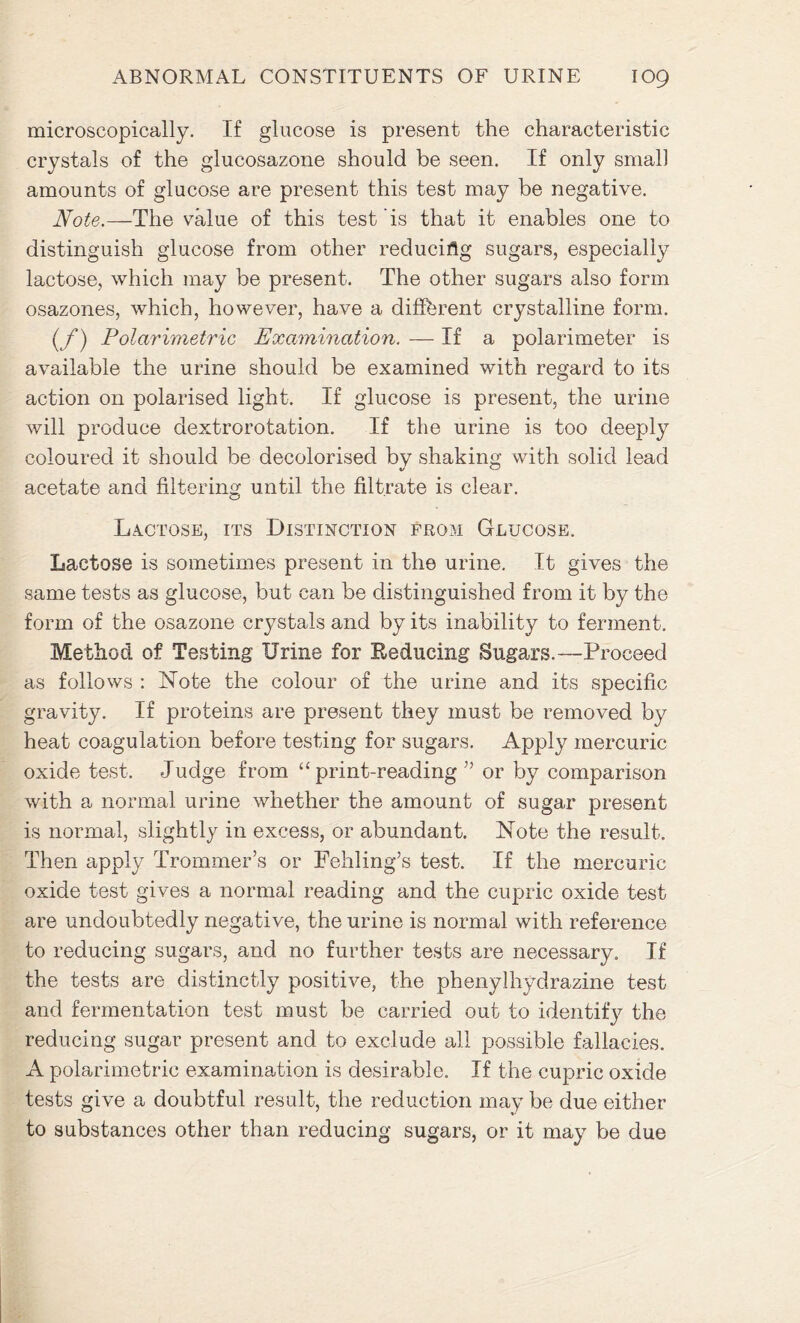 microscopically. If glucose is present the characteristic crystals of the glucosazone should be seen. If only small amounts of glucose are present this test may be negative. Note.—The value of this test is that it enables one to distinguish glucose from other reducing sugars, especially lactose, which may be present. The other sugars also form osazones, which, however, have a different crystalline form. (/*) Polarimetric Examination. — If a polarimeter is available the urine should be examined with regard to its action on polarised light. If glucose is present, the urine will produce dextrorotation. If the urine is too deeply coloured it should be decolorised by shaking with solid lead acetate and filtering until the filtrate is clear. Lactose, its Distinction from Glucose. Lactose is sometimes present in the urine. It gives the same tests as glucose, but can be distinguished from it by the form of the osazone crystals and by its inability to ferment. Method of Testing Urine for Reducing Sugars.—Proceed as follows : Note the colour of the urine and its specific gravity. If proteins are present they must be removed by heat coagulation before testing for sugars. Apply mercuric oxide test. Judge from “ print-reading ” or by comparison with a normal urine whether the amount of sugar present is normal, slightly in excess, or abundant. Note the result. Then apply Trommer’s or Fehling’s test. If the mercuric oxide test gives a normal reading and the cupric oxide test are undoubtedly negative, the urine is normal with reference to reducing sugars, and no further tests are necessary. If the tests are distinctly positive, the phenylhydrazine test and fermentation test must be carried out to identify the reducing sugar present and to exclude all possible fallacies. A polarimetric examination is desirable. If the cupric oxide tests give a doubtful result, the reduction may be due either to substances other than reducing sugars, or it may be due