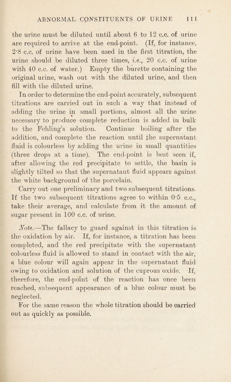 the urine must be diluted until about 6 to 12 c.c. of urine are required to arrive at the end-point. (If, for instance, 2*8 c.c. of urine have been used in the first titration, the urine should be diluted three times, i.e., 20 c.c. of urine with 40 c.c. of water.) Empty the burette containing the original urine, wash out with the diluted urine, and then fill with the diluted urine. In order to determine the end-point accurately, subsequent titrations are carried out in such a way that instead of adding the urine in small portions, almost all the urine necessary to produce complete reduction is added in bulk to the Fehling’s solution. Continue boiling after the addition, and complete the reaction until jdie supernatant fluid is colourless by adding the urine in small quantities (three drops at a time). The end-point is best seen if, after allowing the red precipitate to settle, the basin is slightly tilted so that the supernatant fluid appears against the white background of the porcelain. Cany out one preliminary and two subsequent titrations. If the two subsequent titrations agree to within 0*5 c.c., take their average, and calculate from it the amount of sugar present in 100 c.c. of urine. Note.—The fallacy to guard against in this titration is the oxidation by air. If, for instance, a titration has been completed, and the red precipitate with the supernatant colourless fluid is allowed to stand in contact with the air, a blue colour will again appear in the supernatant fluid owing to oxidation and solution of the cuprous oxide. If, therefore, the end-point of the reaction has once been reached, subsequent appearance of a blue colour must be neglected. For the same reason the whole titration should be carried out as quickly as possible.