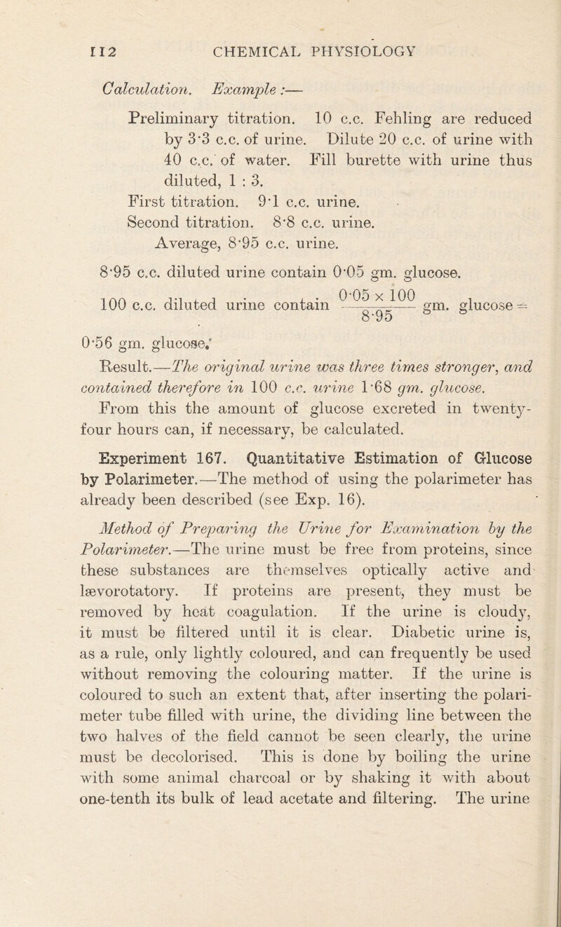 Calculation. Example:— Preliminary titration. 10 c.c. Fehling are reduced by 3'3 c.c. of urine. Dilute 20 c.c. of urine with 40 c.c, of water. Fill burette with urine thus diluted, 1 : 3. First titration. 9T c.c. urine. Second titration. 8'8 c.c. urine. Average, 8‘95 c.c. urine. 8’95 c.c. diluted urine contain 0’05 gm. glucose. 100 c.c. diluted urine contain 0-05 x 100 ~1TW~ gm. glucose 0’56 gm. glucose.' Result.—The original urine was three times stronger, and contained therefore in 100 c.c. urine F68 gm. glucose. From this the amount of glucose excreted in twenty- four hours can, if necessary, be calculated. Experiment 167. Quantitative Estimation of Glucose by Polarimeter.—The method of using the polarimeter has already been described (see Exp. 16). Method of Preparing the TJrine for Examination by the Polarimeter.—The urine must be free from proteins, since these substances are themselves optically active and lsevorotatory. If proteins are present, they must be removed by heat coagulation. If the urine is cloudy, it must be filtered until it is clear. Diabetic urine is, as a rule, only lightly coloured, and can frequently be used without removing the colouring matter. If the urine is coloured to such an extent that, after inserting the polari- meter tube filled with urine, the dividing line between the two halves of the field cannot be seen clearly, the urine must be decolorised. This is done by boiling the urine with some animal charcoal or by shaking it with about one-tenth its bulk of lead acetate and filtering. The urine