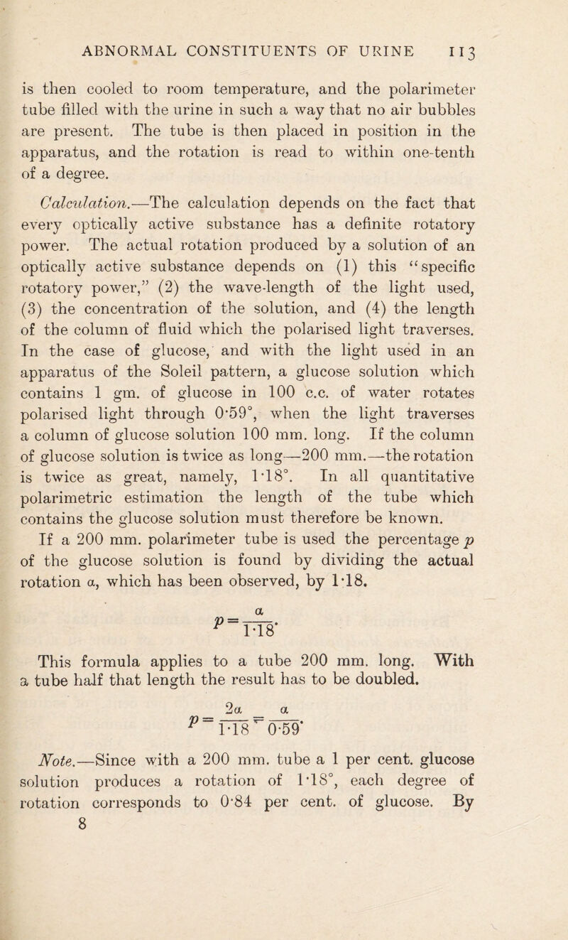 is then cooled to room temperature, and the polarimeter tube filled with the urine in such a way that no air bubbles are present. The tube is then placed in position in the apparatus, and the rotation is read to within one-tenth of a degree. Calculation.—The calculation depends on the fact that every optically active substance has a definite rotatory power. The actual rotation produced by a solution of an optically active substance depends on (1) this “specific rotatory power,” (2) the wave-length of the light used, (3) the concentration of the solution, and (4) the length of the column of fluid which the polarised light traverses. In the case of glucose, and with the light used in an apparatus of the Soleil pattern, a glucose solution which contains 1 gm. of glucose in 100 c.c. of water rotates polarised light through O’SO0, when the light traverses a column of glucose solution 100 mm. long. If the column of glucose solution is twice as long—200 mm.—the rotation is twice as great, namely, IT8°. In all quantitative polarimetric estimation the length of the tube which contains the glucose solution must therefore be known. If a 200 mm. polarimeter tube is used the percentage p of the glucose solution is found by dividing the actual rotation a, which has been observed, by 1T8. a This formula applies to a tube 200 mm. long. With a tube half that length the result has to be doubled. 2a _ a Note.—Since with a 200 mm. tube a 1 per cent, glucose solution produces a rotation of IT8°, each degree of rotation corresponds to 0'84 per cent, of glucose. By 8