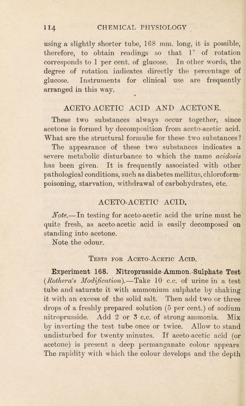 using a slightly shorter tube, 168 mm. long, it is possible, therefore, to obtain readings so that 1° of rotation corresponds to 1 per cent, of glucose. In other words, the degree of rotation indicates directly the percentage of glucose. Instruments for clinical use are frequently arranged in this way. ACETO ACETIC ACID AND ACETONE. These two substances always occur together, since acetone is formed by decomposition from aceto-acetic acid. What are the structural formulae for these two substances'? The appearance of these two substances indicates a severe metabolic disturbance to which the name acidosis has been given. It is frequently associated with other pathological conditions, such as diabetes mellitus, chloroform- poisoning, starvation, withdrawal of carbohydrates, etc. ACETO-ACETIC ACID. Note.—In testing for aceto-acetic acid the urine must be quite fresh, as aceto-acetic acid is easily decomposed on standing into acetone. Note the odour. Tests for Aceto-Acetic Acid. Experiment 168. Nitroprusside-Ammon.-Sulphate Test (.Rothera’s Modification).—Take 10 c.c. of urine in a test tube and saturate it with ammonium sulphate by shaking it with an excess of the solid salt. Then add two or three drops of a freshly prepared solution (5 per cent.) of sodium nitroprusside. Add 2 or 3 c.c. of strong ammonia. Mix by inverting the test tube once or twice. Allow to stand undisturbed for twenty minutes. If aceto-acetic acid (or acetone) is present a deep permanganate colour appears The rapidity with which the colour develops and the depth