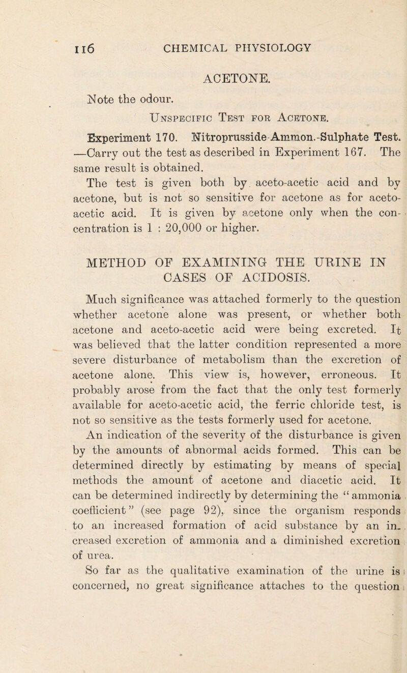 ACETONE. Note the odour. Unspecific Test for Acetone. Experiment 170. Nitroprusside Ammon.-Sulphate Test. —Carry out the test as described in Experiment 167. The same result is obtained. The test is given both by aceto-acetic acid and by acetone, but is not so sensitive for acetone as for aceto- acetic acid. It is given by acetone only when the con- centration is 1 : 20,000 or higher. METHOD OF EXAMINING THE URINE IN CASES OF ACIDOSIS. Much significance was attached formerly to the question whether acetone alone was present, or whether both acetone and aceto-acetic acid were being excreted. It was believed that the latter condition represented a more severe disturbance of metabolism than the excretion of acetone alone. This view is, however, erroneous. It probably arose from the fact that the only test formerly available for aceto-acetic acid, the ferric chloride test, is not so sensitive as the tests formerly used for acetone. An indication of the severity of the disturbance is given by the amounts of abnormal acids formed. This can be determined directly by estimating by means of special methods the amount of acetone and diacetic acid. It can be determined indirectly by determining the “ammonia coefficient ” (see page 92), since the organism responds to an increased formation of acid substance by an in- creased excretion of ammonia and a diminished excretion of urea. So far as the qualitative examination of the urine is concerned, no great significance attaches to the question