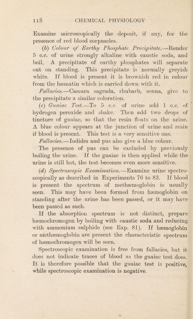 Examine microscopically the deposit, if any, for the presence of red blood corpuscles. o Colour of Earthy Phosphate Precipitate.—Render 5 c.c. of urine strongly alkaline with caustic soda, and boil. A precipitate of earthy phosphates will separate out on standing. This precipitate is normally greyish white. If blood is present it is brownish red in colour from the haematin which is carried down with it. Fallacies.—Cascara sagrada, rhubarb, senna, give to the precipitate a similar coloration. (c) Guaiac Test.—To 5 c.c. of urine add 1 c.c. of hydrogen peroxide and shake. Then add two drops of tincture of guaiac, so that the resin floats on the urine. A blue colour appears at the junction of urine and resin if blood is present. This test is a very sensitive one. Fallacies.—Iodides and pus also give a blue colour. The presence of pus can be excluded by previously boiling the urine. If the guaiac is then applied while the urine is still hot, the test becomes even more sensitive. (d) Spectroscopic Examination.—Examine urine spectro- scopically as described in Experiments 76 to 83. If blood is present the spectrum of methaemoglobin is usually seen. This may have been formed from haemoglobin on standing after the urine has been passed, or it may have been passed as such. If the absorption spectrum is not distinct, prepare haemochromogen by boiling with caustic soda and reducing with ammonium sulphide (see Exp. 81). If haemoglobin or methaemoglobin are present the characteristic spectrum of haemochromogen will be seen. Spectroscopic examination is free from fallacies, but it does not indicate traces of blood as the guaiac test does. It is therefore possible that the guaiac test is positive, while spectroscopic examination is negative.
