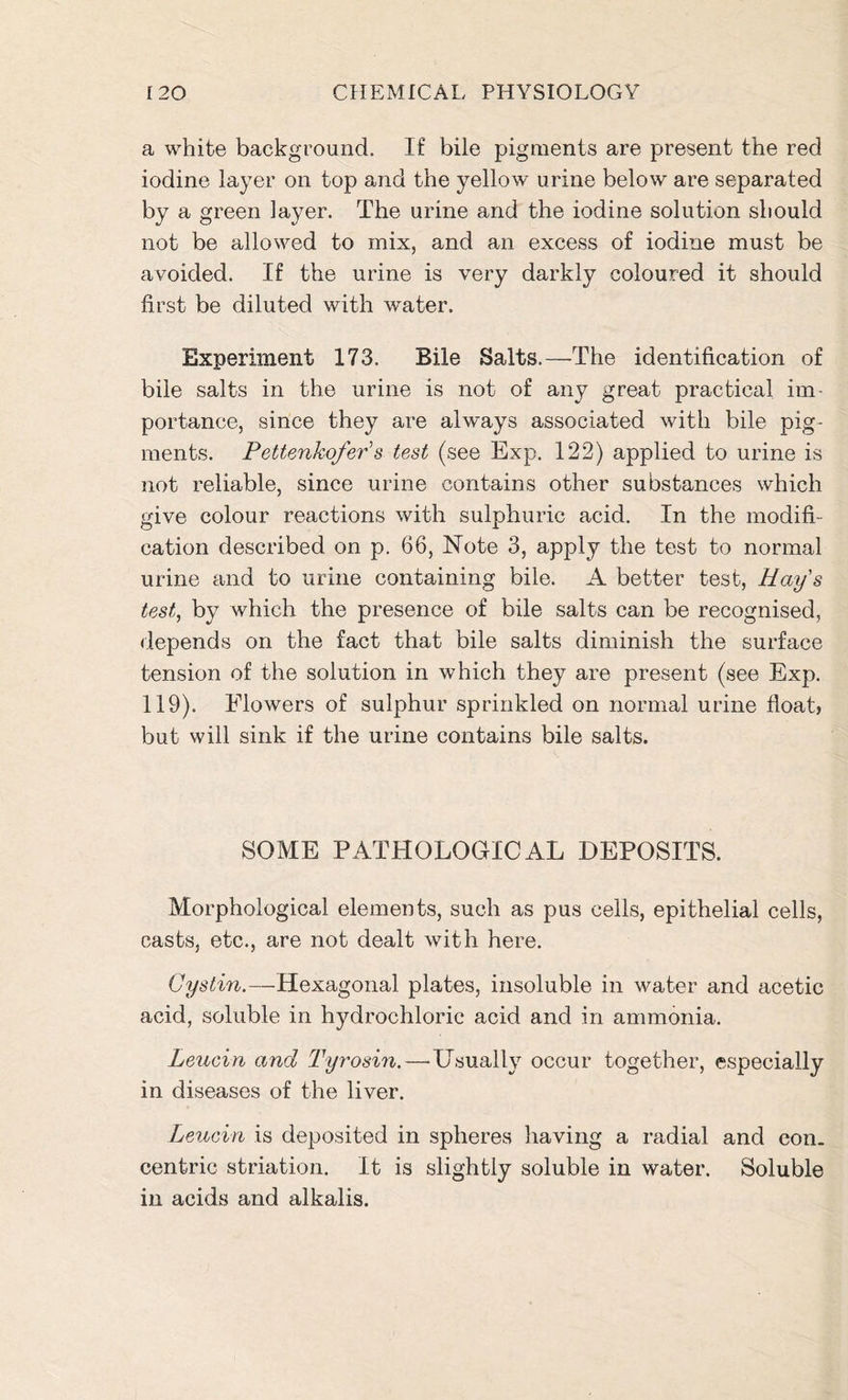 a white background. If bile pigments are present the red iodine layer on top and the yellow urine below are separated by a green layer. The urine and the iodine solution should not be allowed to mix, and an excess of iodine must be avoided. If the urine is very darkly coloured it should first be diluted with water. Experiment 173. Bile Salts.—The identification of bile salts in the urine is not of any great practical im- portance, since they are always associated with bile pig- ments. Pettenkofer's test (see Exp. 122) applied to urine is not reliable, since urine contains other substances which give colour reactions with sulphuric acid. In the modifi- cation described on p. 66, Note 3, apply the test to normal urine and to urine containing bile. A better test, Hays test, by which the presence of bile salts can be recognised, depends on the fact that bile salts diminish the surface tension of the solution in which they are present (see Exp. 119). Flowers of sulphur sprinkled on normal urine float, but will sink if the urine contains bile salts. SOME PATHOLOGICAL DEPOSITS. Morphological elements, such as pus cells, epithelial cells, casts, etc., are not dealt with here. Cystin.—Hexagonal plates, insoluble in water and acetic acid, soluble in hydrochloric acid and in ammonia. Leuein and Tyrosin.—-Usually occur together, especially in diseases of the liver. Leuein is deposited in spheres having a radial and con- centric striation. It is slightly soluble in water. Soluble in acids and alkalis.
