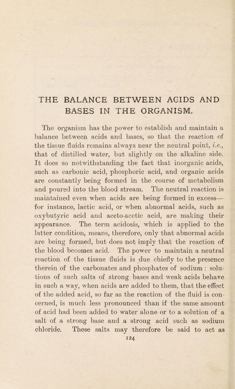 THE BALANCE BETWEEN ACIDS AND BASES IN THE ORGANISM. The organism has the power to establish and maintain a balance between acids and bases, so that the reaction of the tissue fluids remains always near the neutral point, i.e., that of distilled water, but slightly on the alkaline side. It does so notwithstanding the fact that inorganic acids, such as carbonic acid, phosphoric acid, and organic acids are constantly being formed in the course of metabolism and poured into the blood stream. The neutral reaction is maintained even when acids are being formed in excess— for instance, lactic acid, or when abnormal acids, such as oxybutyric acid and aceto-acetic acid, are making their appearance. The term acidosis, which is applied to the latter condition, means, therefore, only that abnormal acids are being formed, but does not imply that the reaction of the blood becomes acid. The power to maintain a neutral reaction of the tissue fluids is due chiefly to the presence therein of the carbonates and phosphates of sodium ; solu- tions of such salts of strong bases and weak acids behave in such a way, when acids are added to them, that the effect of the added acid, so far as the reaction of the fluid is con- cerned, is much less pronounced than if the same amount of acid had been added to water alone or to a solution of a salt of a strong base and a strong acid such as sodium chloride. These salts may therefore be said to act as