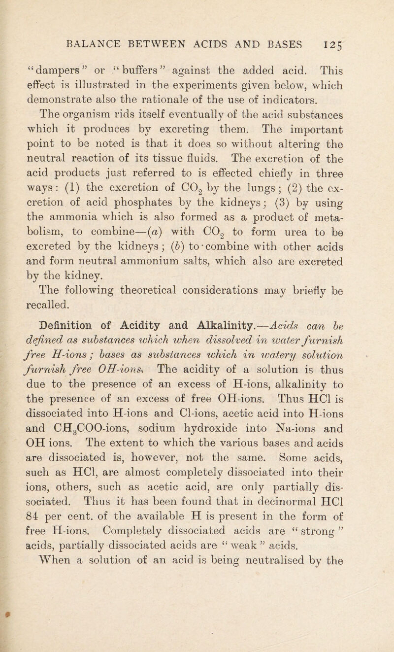“dampers” or “buffers” against the added acid. This effect is illustrated in the experiments given below, which demonstrate also the rationale of the use of indicators. The organism rids itself eventually of the acid substances which it produces by excreting them. The important point to be noted is that it does so without altering the neutral reaction of its tissue fluids. The excretion of the acid products just referred to is effected chiefly in three ways: (1) the excretion of C02 by the lungs; (2) the ex- cretion of acid phosphates by the kidneys; (3) by using the ammonia which is also formed as a product of meta- bolism, to combine—(a) with C02 to form urea to bs excreted by the kidneys; (b) to-combine with other acids and form neutral ammonium salts, which also are excreted by the kidney. The following theoretical considerations may briefly be recalled. Definition of Acidity and Alkalinity. —Acids can be defined as substances which when dissolved in ivater furnish free H-ions; bases as substances which in ivcdery solution furnish free 0H-ions* The acidity of a solution is thus due to the presence of an excess of H-ions, alkalinity to the presence of an excess of free OH-ions. Thus HC1 is dissociated into H-ions and Cl-ions, acetic acid into H-ions and CHgCOO-ions, sodium hydroxide into Na-ions and OH ions. The extent to which the various bases and acids are dissociated is, however, not the same. Some acids, such as HOI, are almost completely dissociated into their ions, others, such as acetic acid, are only partially dis- sociated. Thus it has been found that in decinormal HC1 84 per cent, of the available H is present in the form of free H-ions. Completely dissociated acids are “ strong ” acids, partially dissociated acids are “weak” acids. When a solution of an acid is being neutralised by the