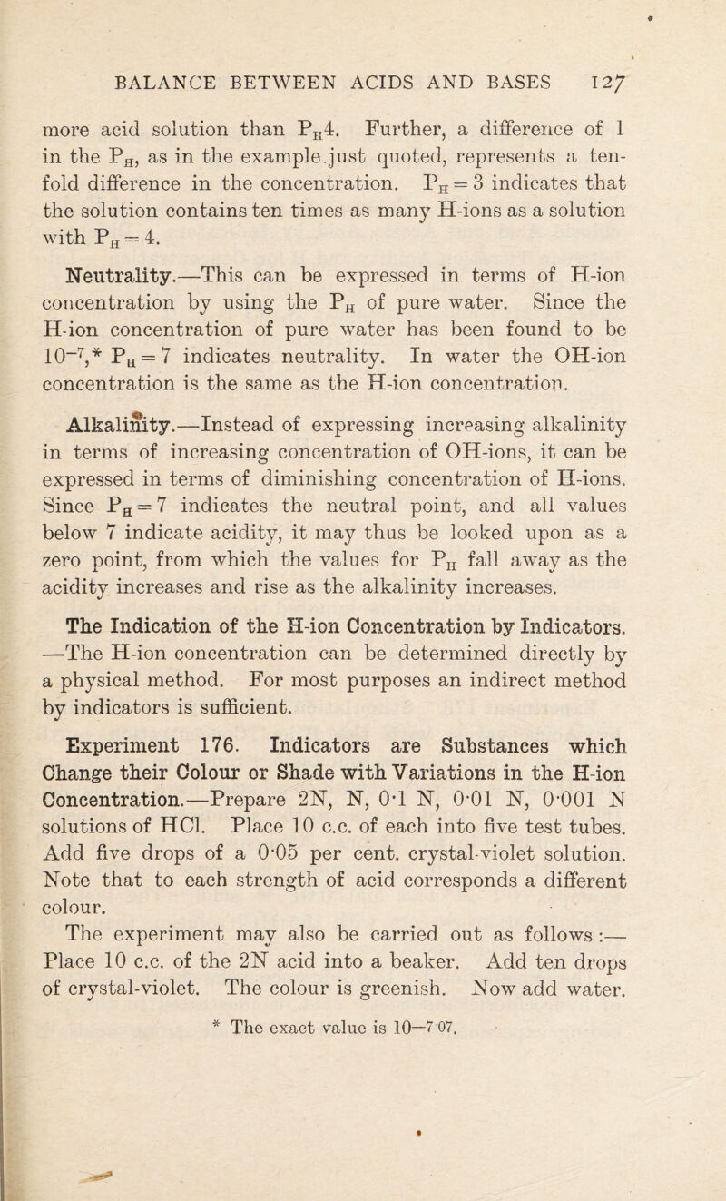 more acid solution than PK4. Further, a difference of 1 in the PH, as in the example.just quoted, represents a ten- fold difference in the concentration. PH = 3 indicates that the solution contains ten times as many H-ions as a solution with PH = 4. Neutrality.—This can be expressed in terms of H-ion concentration by using the PH of pure water. Since the H-ion concentration of pure water has been found to be 10-7,* Pu = 7 indicates neutrality. In water the OH-ion concentration is the same as the H-ion concentration. Alkalinity. —Instead of expressing increasing alkalinity in terms of increasing concentration of OH-ions, it can be expressed in terms of diminishing concentration of H-ions. Since PH = 7 indicates the neutral point, and all values below 7 indicate acidity, it may thus be looked upon as a zero point, from which the values for PH fall away as the acidity increases and rise as the alkalinity increases. The Indication of the H-ion Concentration by Indicators. —The H-ion concentration can be determined directly by a physical method. For most purposes an indirect method by indicators is sufficient. Experiment 176. Indicators are Substances which Change their Colour or Shade with Variations in the H-ion Concentration.—Prepare 2N, N, OT N, 0-01 N, 0-001 N solutions of HC1. Place 10 c.c. of each into five test tubes. Add five drops of a 0-05 per cent, crystal-violet solution. Note that to each strength of acid corresponds a different colour. The experiment may also be carried out as follows :— Place 10 c.c. of the 2N acid into a beaker. Add ten drops of crystal-violet. The colour is greenish. Now add water. The exact value is 10—7 07.