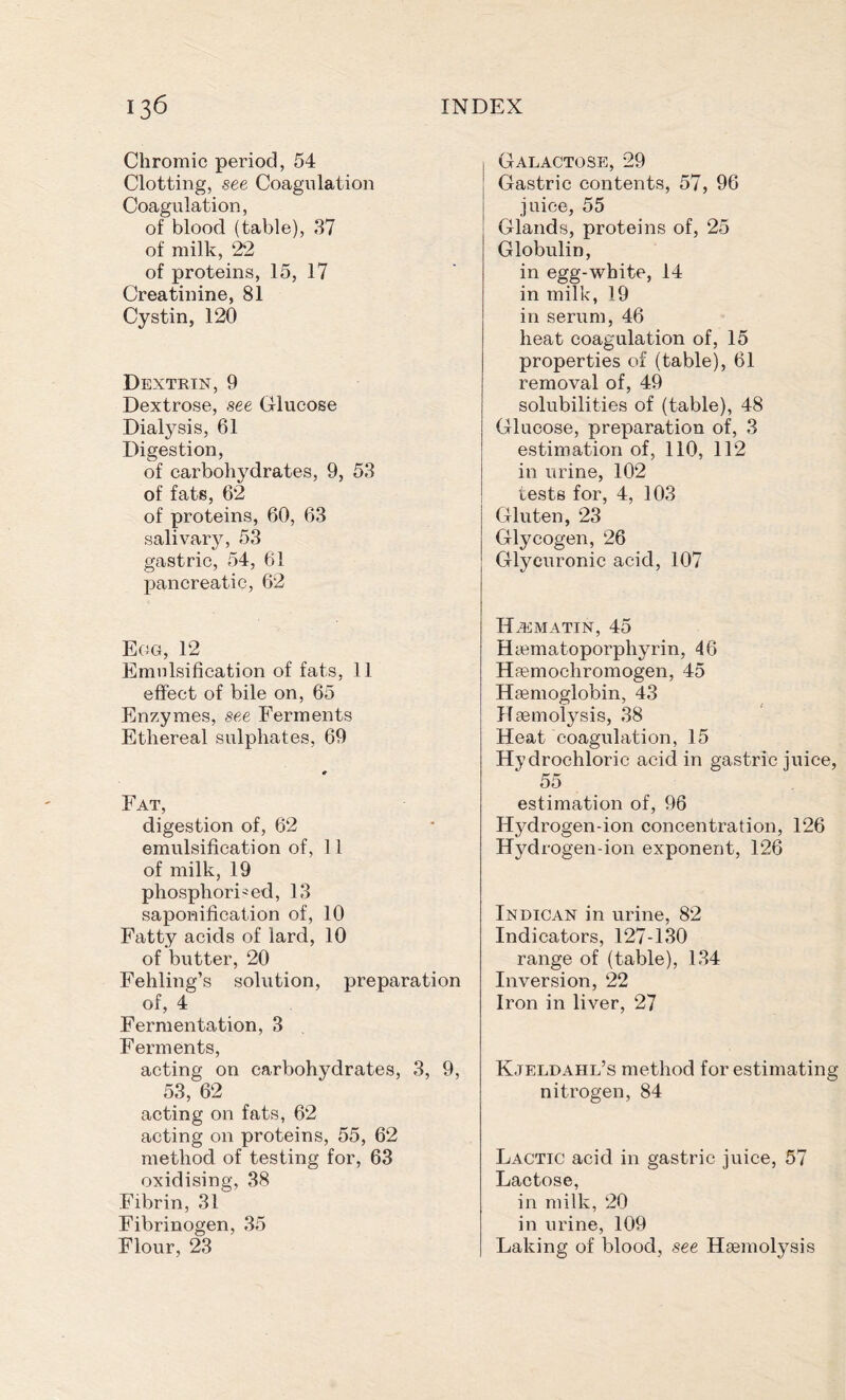 Chromic period, 54 Clotting, see Coagulation Coagulation, of blood (table), 37 of milk, 22 of proteins, 15, 17 Creatinine, 81 Cystin, 120 Dextrin, 9 Dextrose, see Glucose Dialysis, 61 Digestion, of carbohydrates, 9, 53 of fats, 62 of proteins, 60, 63 salivary, 53 gastric, 54, 61 pancreatic, 62 Egg, 12 Emulsification of fats, 11 effect of bile on, 65 Enzymes, see Ferments Ethereal sulphates, 69 Fat, digestion of, 62 emulsification of, 11 of milk, 19 phosphoric ed, 13 saponification of, 10 Fatty acids of lard, 10 of butter, 20 Fehling’s solution, preparation of, 4 Fermentation, 3 Ferments, acting on carbohydrates, 3, 9, 53, 62 acting on fats, 62 acting on proteins, 55, 62 method of testing for, 63 oxidising, 38 Fibrin, 31 Fibrinogen, 35 Flour, 23 Galactose, 29 Gastric contents, 57, 96 juice, 55 Glands, proteins of, 25 Globulin, in egg-white, 14 in milk, 19 in serum, 46 heat coagulation of, 15 properties of (table), 61 removal of, 49 solubilities of (table), 48 Glucose, preparation of, 3 estimation of, 110, 112 in urine, 102 tests for, 4, 103 Gluten, 23 Glycogen, 26 Glycuronic acid, 107 HiEMATIN, 45 Haematoporphyrin, 46 Haemochromogen, 45 Haemoglobin, 43 Haemolysis, 38 Heat coagulation, 15 Hydrochloric acid in gastric juice, 55 estimation of, 96 Hydrogen-ion concentration, 126 Hydrogen-ion exponent, 126 Indican in urine, 82 Indicators, 127-130 range of (table), 134 Inversion, 22 Iron in liver, 27 Kjeldahl’s method for estimating nitrogen, 84 Lactic acid in gastric juice, 57 Lactose, in milk, 20 in urine, 109 Laking of blood, see Haemolysis