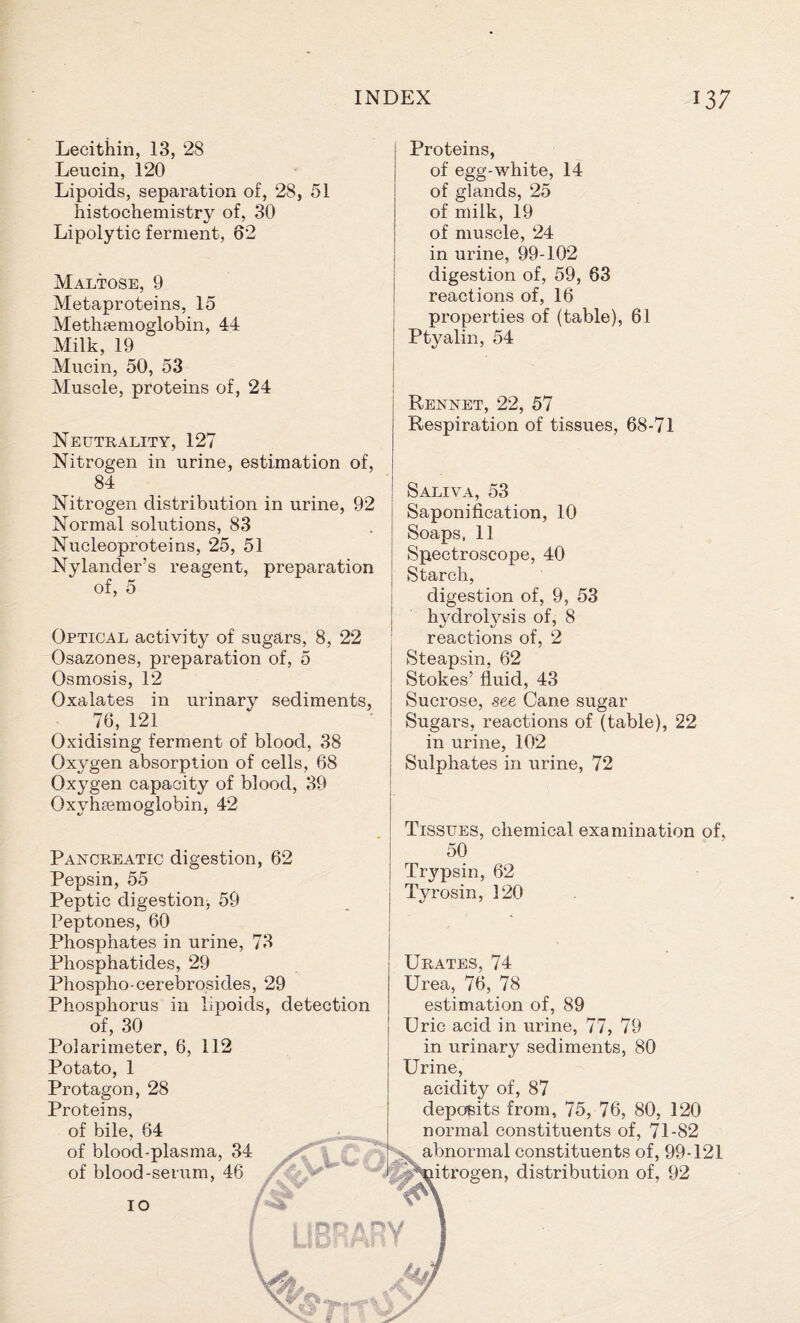 Lecithin, 13, 28 Leucin, 120 Lipoids, separation of, 28, 51 histochemistry of, 30 Lipolytic ferment, 62 Maltose, 9 Metaproteins, 15 Methaemoglobin, 44 Milk, 19 Mucin, 50, 53 Muscle, proteins of, 24 Neutrality, 127 Nitrogen in urine, estimation of, 84 Nitrogen distribution in urine, 92 Normal solutions, 83 Nucleoproteins, 25, 51 Nylancler’s reagent, preparation of, 5 Optical activity of sugars, 8, 22 Osazones, preparation of, 5 Osmosis, 12 Oxalates in urinary sediments, 76, 121 Oxidising ferment of blood, 38 Oxygen absorption of cells, 68 Oxygen capacity of blood, 39 Oxyhemoglobin, 42 Pancreatic digestion, 62 Pepsin, 55 Peptic digestion, 59 Peptones, 60 Phosphates in urine, 73 Phosphatides, 29 Phospho-cerebrosides, 29 Phosphorus in lipoids, detection of, 30 Polarimeter, 6, 112 Potato, 1 Protagon, 28 Proteins, of bile, 64 of blood-plasma, 34 of blood-serum, 46 Proteins, of egg-white, 14 of glands, 25 of milk, 19 of muscle, 24 in urine, 99-102 digestion of, 59, 63 reactions of, 16 properties of (table), 61 Ptyalin, 54 Rennet, 22, 57 Respiration of tissues, 68-71 Saliva, 53 Saponification, 10 Soaps, 11 Spectroscope, 40 Starch, digestion of, 9, 53 hydrolysis of, 8 reactions of, 2 Steapsin, 62 Stokes’ fluid, 43 Sucrose, see Cane sugar Sugars, reactions of (table), 22 in urine, 102 Sulphates in urine, 72 Tissues, chemical examination of, 50 Trypsin, 62 Ty rosin, 120 Urates, 74 Urea, 76, 78 estimation of, 89 Uric acid in urine, 77, 79 in urinary sediments, 80 Urine, acidity of, 87 deposits from, 75, 76, 80, 120 normal constituents of, 71-82 abnormal constituents of, 99-121 itrogen, distribution of, 92 10