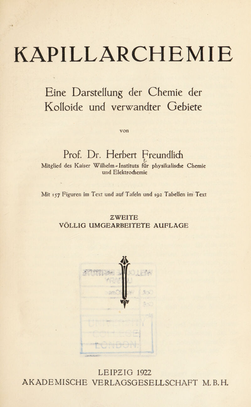 Eine Darstellung der Chemie der Kolloide und verwandter Gebiete von Prof. Dr. Herbert Freundlich t- Mitglied des Kaiser Wilhelm = Instituts für physikalische Chemie und Elektrochemie Mit 157 Figuren im Text und auf Tafeln und 192 Tabellen im Text ZWEITE VÖLLIG UMGEARBEITETE AUFLAGE LEIPZIG 1922 AKADEMISCHE VERLAGSGESELLSCHAFT M.B.H.