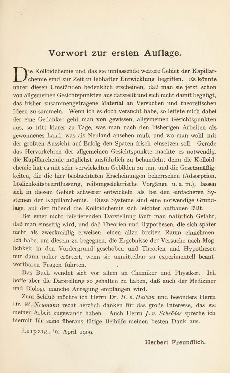 Die Kolloidchemie und das sie umfassende weitere Gebiet der Kapillar- chemie sind zur Zeit in lebhafter Entwicklung begriffen. Es könnte unter diesen Umständen bedenklich erscheinen, daß man sie jetzt schon von allgemeinen Gesichtspunkten aus darstellt und sich nicht damit begnügt, das bisher zusammengetragene Material an Versuchen und theoretischen Ideen zu sammeln. Wenn ich es doch versucht habe, so leitete mich dabei der eine Gedanke: geht man von gewissen, allgemeinen Gesichtspunkten aus, so tritt klarer zu Tage, was man nach den bisherigen Arbeiten als gewonnenes Land, was als Neuland ansehen muß, und wo man wohl mit der größten Aussicht auf Erfolg den Spaten frisch einsetzen soll. Gerade das Hervorkehren der allgemeinen Gesichtspunkte machte es notwendig, die Kapillarchemie möglichst ausführlich zu behandeln; denn die Kolloid- chemie hat es mit sehr verwickelten Gebilden zu tun, und die Gesetzmäßig- keiten, die die hier beobachteten Erscheinungen beherrschen (Adsorption, Löslichkeitsbeeinflussung, reibungselektrische Vorgänge u. a. m.), lassen sich in diesem Gebiet schwerer entwickeln als bei den einfacheren Sy- stemen der Kapillarchemie. Diese Systeme sind eine notwendige Grund- läge, auf der fußend die Kolloidchemie sich leichter aufbauen läßt. Bei einer nicht referierenden Darstellung läuft man natürlich Gefahr, daß man einseitig wird, und daß Theorien und Hypothesen, die sich später nicht als zweckmäßig erweisen, einen allzu breiten Raum einnehmen. Ich habe, um diesem zu begegnen, die Ergebnisse der Versuche nach Mög- lichkeit in den Vordergrund geschoben und Theorien und Hypothesen nur dann näher erörtert, wenn sie unmittelbar zu experimentell beant- wortbaren Fragen führten. Das Buch wendet sich vor allem an Chemiker und Physiker. Ich hoffe aber die Darstellung so gehalten zu haben, daß auch der Mediziner und Biologe manche Anregung empfangen wird. Zum Schluß möchte ich Herrn Dr. H. v. Halban und besonders Herrn Dr. W. Neumann recht herzlich danken für das große Interesse, das sie meiner Arbeit zugewandt haben. Auch Herrn /. v. Schröder spreche ich hiermit für seine überaus tätige Beihilfe meinen besten Dank aus. Leipzig, im April 1909.