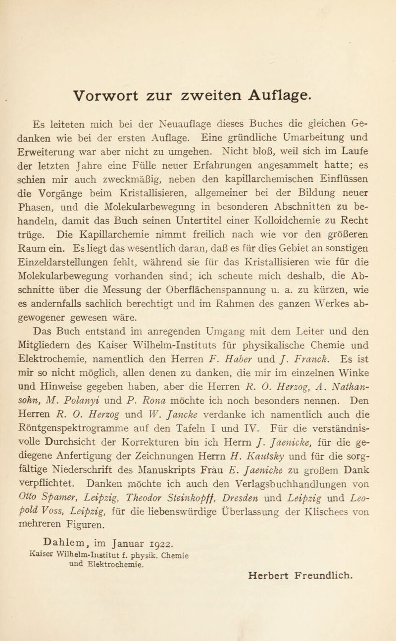 Es leiteten mich bei der Neuauflage dieses Buches die gleichen Ge- danken wie bei der ersten Auflage. Eine gründliche Umarbeitung und Erweiterung war aber nicht zu umgehen. Nicht bloß, weil sich im Laufe der letzten Jahre eine Fülle neuer Erfahrungen angesammelt hatte; es schien mir auch zweckmäßig, neben den kapillarchemischen Einflüssen die Vorgänge beim Kristallisieren, allgemeiner bei der Bildung neuer Phasen, und die Molekularbewegung in besonderen Abschnitten zu be- handeln, damit das Buch seinen Untertitel einer Kolloidchemie zu Recht trüge. Die Kapillarchemie nimmt freilich nach wie vor den größeren Raum ein. Es liegt das wesentlich daran, daß es für dies Gebiet an sonstigen Einzeldarstellungen fehlt, während sie für das Kristallisieren wie für die Molekularbewegung vorhanden sind; ich scheute mich deshalb, die Ab- schnitte über die Messung der Oberflächenspannung u. a. zu kürzen, wie es andernfalls sachlich berechtigt und im Rahmen des ganzen Werkes ab- gewogener gewesen wäre. Das Buch entstand im anregenden Umgang mit dem Leiter und den Mitgliedern des Kaiser Wilhelm-Instituts für physikalische Chemie und Elektrochemie, namentlich den Herren F. Haber und /. Franck. Es ist mir so nicht möglich, allen denen zu danken, die mir im einzelnen Winke und Hinweise gegeben haben, aber die Herren R. 0. Herzog, A. Nathan- sohn, M. Polanyi und P. Rona möchte ich noch besonders nennen. Den Herren R. 0. Herzog und W. Jancke verdanke ich namentlich auch die Röntgenspektrogramme auf den Tafeln I und IV. Für die verständnis- volle Durchsicht der Korrekturen bin ich Herrn /. Jaenicke, für die ge- diegene Anfertigung der Zeichnungen Herrn H. Kautsky und für die sorg- fältige Niederschrift des Manuskripts Frau E. Jaenicke zu großem Dank verpflichtet. Danken möchte ich auch den Verlagsbuchhandlungen von Otto Spanier, Leipzig, Theodor Steinkopff, Dresden und Leipzig und Leo- pold Foss, Leipzig, für die liebenswürdige Überlassung der Klischees von mehreren Figuren. Dahlem, im Januar 1922. Kaiser Wilhelm-Institut f. physik. Chemie und Elektrochemie.