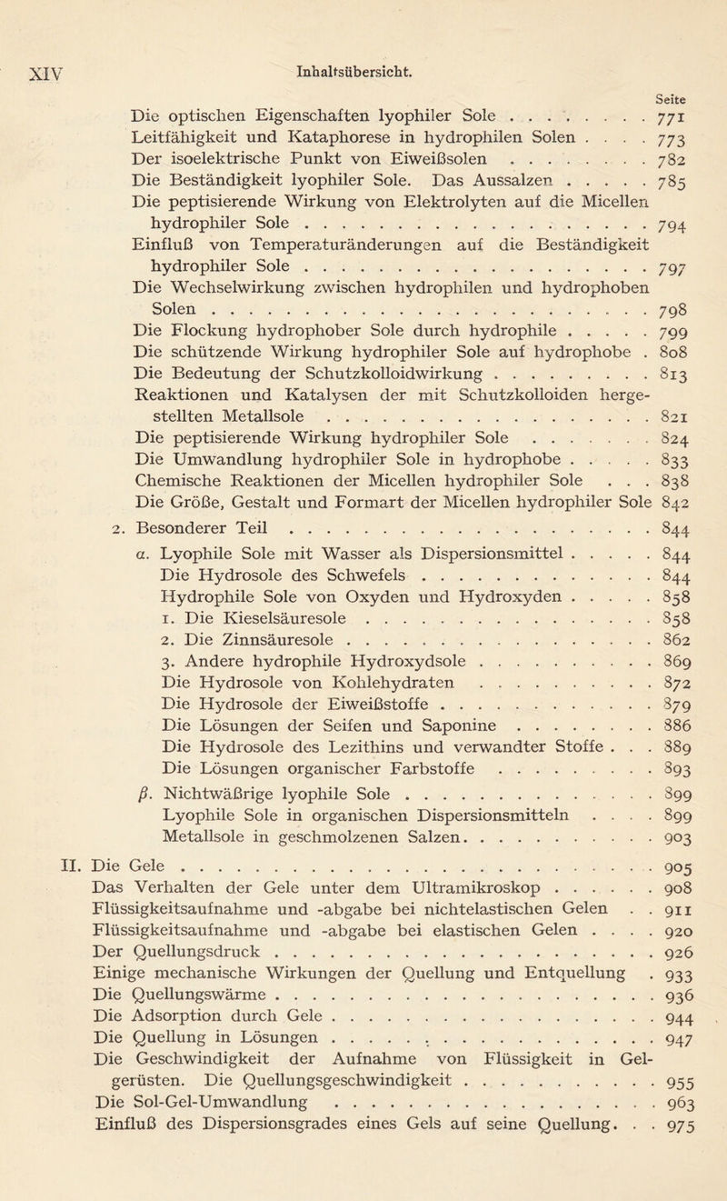 Seite Die optischen Eigenschaften lyophiler Sole ........ 771 Leitfähigkeit und Kataphorese in hydrophilen Solen . . . .773 Der isoelektrische Punkt von Eiweißsolen ........ 782 Die Beständigkeit lyophiler Sole. Das Aussalzen 785 Die peptisierende Wirkung von Elektrolyten auf die Micellen hydrophiler Sole 794 Einfluß von Temperaturänderungen auf die Beständigkeit hydrophiler Sole 797 Die Wechselwirkung zwischen hydrophilen und hydrophoben Solen 798 Die Flockung hydrophober Sole durch hydrophile 799 Die schützende Wirkung hydrophiler Sole auf hydrophobe . 808 Die Bedeutung der Schutzkolloidwirkung 813 Reaktionen und Katalysen der mit Schutzkolloiden herge- stellten Metallsole ..821 Die peptisierende Wirkung hydrophiler Sole 824 Die Umwandlung hydrophiler Sole in hydrophobe 833 Chemische Reaktionen der Micellen hydrophiler Sole . . .838 Die Größe, Gestalt und Formart der Micellen hydrophiler Sole 842 2. Besonderer Teil 844 a. Lyophile Sole mit Wasser als Dispersionsmittel 844 Die Hydrosole des Schwefels 844 Hydrophile Sole von Oxyden und Hydroxyden 858 1. Die Kieselsäuresole 858 2. Die Zinnsäuresole 862 3. Andere hydrophile Hydroxydsole 869 Die Hydrosole von Kohlehydraten 872 Die Hydrosole der Eiweißstoffe 879 Die Lösungen der Seifen und Saponine 886 Die Hydrosole des Lezithins und verwandter Stoffe . . . 889 Die Lösungen organischer Farbstoffe 893 ß. Nichtwäßrige lyophile Sole 899 Lyophile Sole in organischen Dispersionsmitteln .... 899 Metallsole in geschmolzenen Salzen 903 II. Die Gele 905 Das Verhalten der Gele unter dem Ultramikroskop 908 Flüssigkeitsaufnahme und -abgabe bei nichtelastischen Gelen . .911 Flüssigkeitsaufnahme und -abgabe bei elastischen Gelen .... 920 Der Quellungsdruck 926 Einige mechanische Wirkungen der Quellung und Entquellung . 933 Die Quellungswärme 936 Die Adsorption durch Gele 944 Die Quellung in Lösungen 947 Die Geschwindigkeit der Aufnahme von Flüssigkeit in Gel- gerüsten. Die Quellungsgeschwindigkeit 955 Die Sol-Gel-Umwandlung 963 Einfluß des Dispersionsgrades eines Gels auf seine Quellung. . .975