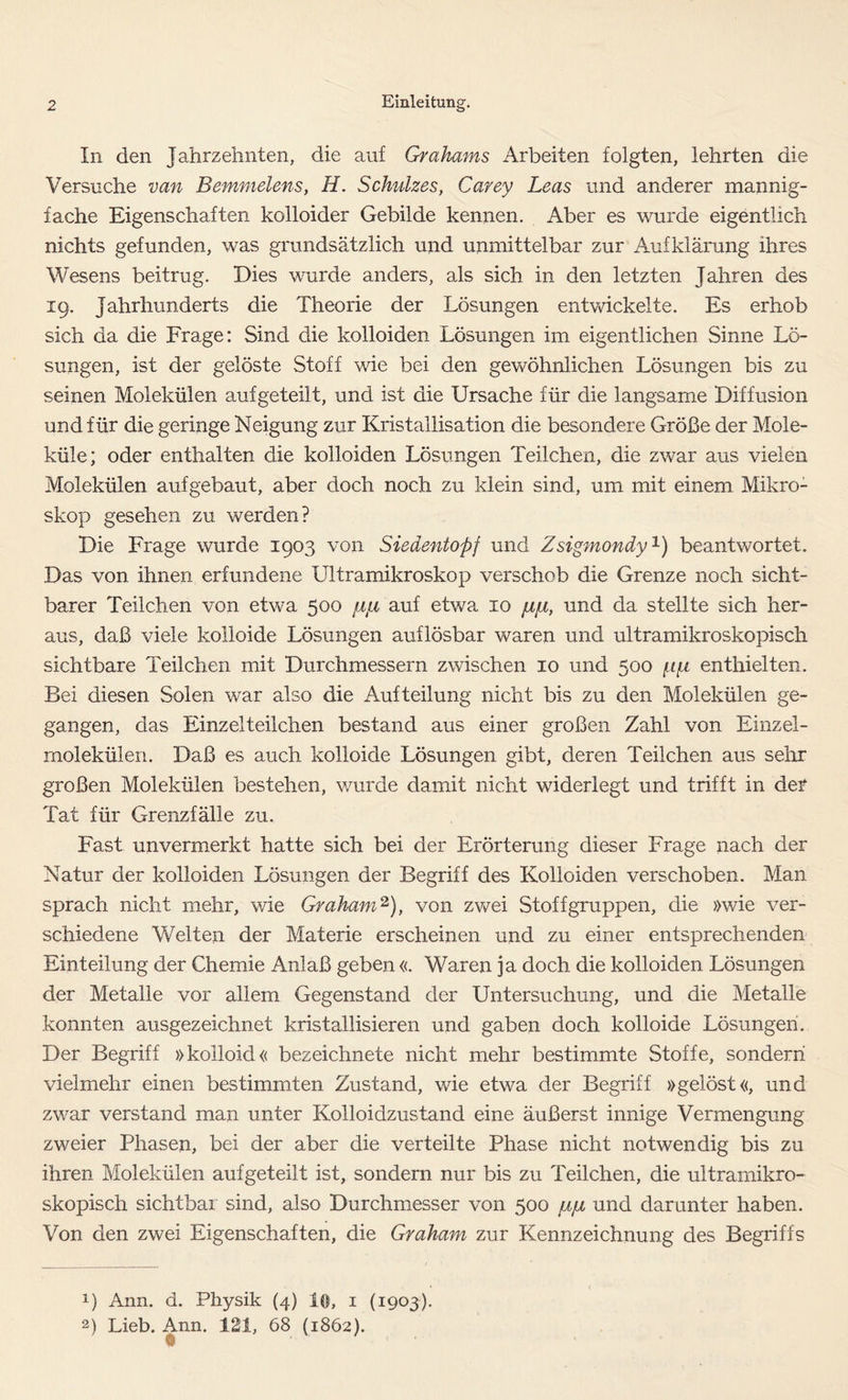 In den Jahrzehnten, die auf Grahams Arbeiten folgten, lehrten die Versuche van Bemmelens, H. Schuhes, Carey Leas und anderer mannig- fache Eigenschaften kolloider Gebilde kennen. Aber es wurde eigentlich nichts gefunden, was grundsätzlich und unmittelbar zur Aufklärung ihres Wesens beitrug. Dies wurde anders, als sich in den letzten Jahren des 19. Jahrhunderts die Theorie der Lösungen entwickelte. Es erhob sich da die Frage: Sind die kolloiden Lösungen im eigentlichen Sinne Lö- sungen, ist der gelöste Stoff wie bei den gewöhnlichen Lösungen bis zu seinen Molekülen aufgeteilt, und ist die Ursache für die langsame Diffusion und für die geringe Neigung zur Kristallisation die besondere Größe der Mole- küle; oder enthalten die kolloiden Lösungen Teilchen, die zwar aus vielen Molekülen aufgebaut, aber doch noch zu klein sind, um mit einem Mikro- skop gesehen zu werden? Die Frage wurde 1903 von Siedentopf und Zsigmondy1) beantwortet. Das von ihnen erfundene Ultramikroskop verschob die Grenze noch sicht- barer Teilchen von etwa 500 /i/4 auf etwa 10 und da stellte sich her- aus, daß viele kolloide Lösungen auflösbar waren und ultramikroskopisch sichtbare Teilchen mit Durchmessern zwischen 10 und 500 /j/i enthielten. Bei diesen Solen war also die Aufteilung nicht bis zu den Molekülen ge- gangen, das Einzelteilchen bestand aus einer großen Zahl von Einzel- molekülen. Daß es auch kolloide Lösungen gibt, deren Teilchen aus sehr großen Molekülen bestehen, wurde damit nicht widerlegt und trifft in der Tat für Grenzfälle zu. Fast unvermerkt hatte sich bei der Erörterung dieser Frage nach der Natur der kolloiden Lösungen der Begriff des Kolloiden verschoben. Man sprach nicht mehr, wie Graham2), von zwei Stoff gruppen, die »wie ver- schiedene Welten der Materie erscheinen und zu einer entsprechenden Einteilung der Chemie Anlaß geben «. Waren ja doch die kolloiden Lösungen der Metalle vor allem Gegenstand der Untersuchung, und die Metalle konnten ausgezeichnet kristallisieren und gaben doch kolloide Lösungen. Der Begriff »kolloid« bezeichnete nicht mehr bestimmte Stoffe, sondern vielmehr einen bestimmten Zustand, wie etwa der Begriff »gelöst«, und zwar verstand man unter Kolloidzustand eine äußerst innige Vermengung zweier Phasen, bei der aber die verteilte Phase nicht notwendig bis zu ihren Molekülen aufgeteilt ist, sondern nur bis zu Teilchen, die ultramikro- skopisch sichtbar sind, also Durchmesser von 500 {jl/jl und darunter haben. Von den zwei Eigenschaften, die Graham zur Kennzeichnung des Begriffs !) Ann. d. Physik (4) lö, 1 (1903). 2) Lieb. Ann. 121, 68 (1862).