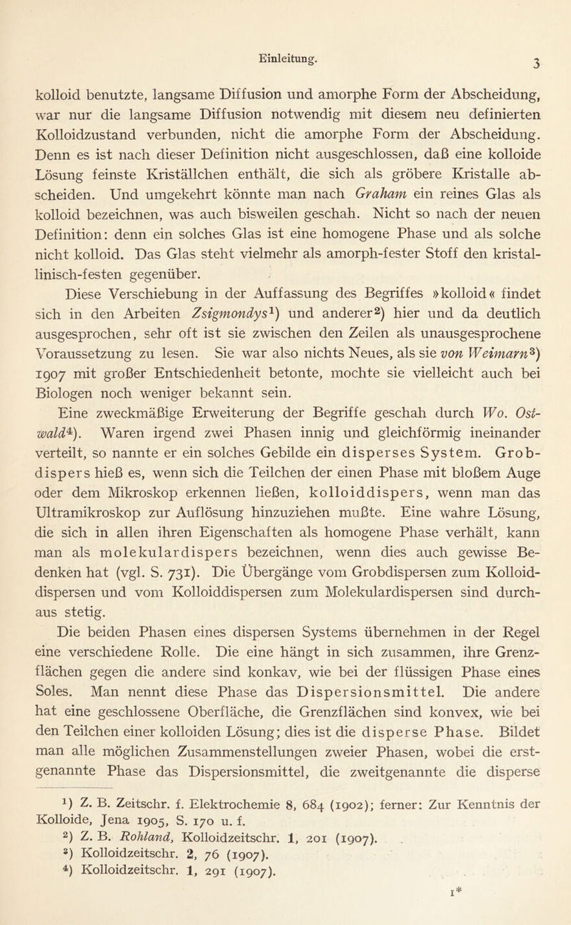 kolloid benutzte, langsame Diffusion und amorphe Form der Abscheidung, war nur die langsame Diffusion notwendig mit diesem neu definierten Kolloidzustand verbunden, nicht die amorphe Form der Abscheidung. Denn es ist nach dieser Definition nicht ausgeschlossen, daß eine kolloide Lösung feinste Kriställchen enthält, die sich als gröbere Kristalle ab- scheiden. Und umgekehrt könnte man nach Graham ein reines Glas als kolloid bezeichnen, was auch bisweilen geschah. Nicht so nach der neuen Definition: denn ein solches Glas ist eine homogene Phase und als solche nicht kolloid. Das Glas steht vielmehr als amorph-fester Stoff den kristal- linisch-festen gegenüber. Diese Verschiebung in der Auffassung des Begriffes »kolloid« findet sich in den Arbeiten Zsigmondys1) und anderer2 3 4) hier und da deutlich ausgesprochen, sehr oft ist sie zwischen den Zeilen als unausgesprochene Voraussetzung zu lesen. Sie war also nichts Neues, als sie von Weimarnz) 1907 mit großer Entschiedenheit betonte, mochte sie vielleicht auch bei Biologen noch weniger bekannt sein. Eine zweckmäßige Erweiterung der Begriffe geschah durch Wo. Ost- wald*). Waren irgend zwei Phasen innig und gleichförmig ineinander verteilt, so nannte er ein solches Gebilde ein disperses System. Grob- dispers hieß es, wenn sich die Teilchen der einen Phase mit bloßem Auge oder dem Mikroskop erkennen ließen, kolloiddispers, wenn man das Ultramikroskop zur Auflösung hinzuziehen mußte. Eine wahre Lösung, die sich in allen ihren Eigenschaften als homogene Phase verhält, kann man als molekulardispers bezeichnen, wenn dies auch gewisse Be- denken hat (vgl. S. 731). Die Übergänge vom Grobdispersen zum Kolloid- dispersen und vom Kolloiddispersen zum Molekulardispersen sind durch- aus stetig. Die beiden Phasen eines dispersen Systems übernehmen in der Regel eine verschiedene Rolle. Die eine hängt in sich zusammen, ihre Grenz- flächen gegen die andere sind konkav, wie bei der flüssigen Phase eines Soles. Man nennt diese Phase das Dispersionsmittel. Die andere hat eine geschlossene Oberfläche, die Grenzflächen sind konvex, wie bei den Teilchen einer kolloiden Lösung; dies ist die disperse Phase. Bildet man alle möglichen Zusammenstellungen zweier Phasen, wobei die erst- genannte Phase das Dispersionsmittel, die zweitgenannte die disperse 1) Z. B. Zeitschr. f. Elektrochemie 8, 684 (1902); ferner: Zur Kenntnis der Kolloide, Jena 1905, S. 170 u. f. 2) Z. B. Rohland, Kolloidzeitschr. 1, 201 (1907). 3) Kolloidzeitschr. 2, 76 (1907). 4) Kolloidzeitschr. 1, 291 (1907).