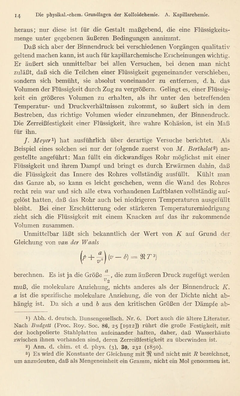heraus; nur diese ist für die Gestalt maßgebend, die eine Flüssigkeits- menge unter gegebenen äußeren Bedingungen annimmt. Daß sich aber der Binnendruck bei verschiedenen Vorgängen qualitativ geltend machen kann, ist auch für kapillarchemische Erscheinungen wichtig. Er äußert sich unmittelbar bei allen Versuchen, bei denen man nicht zuläßt, daß sich die Teilchen einer Flüssigkeit gegeneinander verschieben, sondern sich bemüht, sie absolut voneinander zu entfernen, d. h. das Volumen der Flüssigkeit durch Zug zu vergrößern. Gelingt es, einer Flüssig- keit ein größeres Volumen zu erhalten, als ihr unter den betreffenden Temperatur- und Druckverhältnissen zukommt, so äußert sich in dem Bestreben, das richtige Volumen wieder einzunehmen, der Binnendruck. Die Zerreißfestigkeit einer Flüssigkeit, ihre wahre Kohäsion, ist ein Maß für ihn. /. Meyer1) hat ausführlich über derartige Versuche berichtet. Als Beispiel eines solchen sei nur der folgende zuerst von M. Berthelot2 3) an- gestellte angeführt: Man füllt ein dickwandiges Rohr möglichst mit einer Flüssigkeit und ihrem Dampf und bringt es durch Erwärmen dahin, daß die Flüssigkeit das Innere des Rohres vollständig ausfüllt. Kühlt man das Ganze ab, so kann es leicht geschehen, wenn die Wand des Rohres recht rein war und sich alle etwa vorhandenen Luftblasen vollständig auf- gelöst hatten, daß das Rohr auch bei niedrigeren Temperaturen ausgefüllt bleibt. Bei einer Erschütterung oder stärkeren Temperaturerniedrigung zieht sich die Flüssigkeit mit einem Knacken auf das ihr zukommende Volumen zusammen. Unmittelbar läßt sich bekanntlich der Wert von K auf Grund der Gleichung von van der Waals (/ + £)(»-*)= berechnen. Es ist ja die Größe —, die zum äußeren Druck zugefügt werden muß, die molekulare Anziehung, nichts anderes als der Binnendruck K. a ist die spezifische molekulare Anziehung, die von der Dichte nicht ab- hängig ist. Da sich a und b aus den kritischen Größen der Dämpfe ab- U Abh. d. deutsch. Bunsengesellsch. Nr. 6. Dort auch die ältere Xiteratur. Nach Budgett (Proc. Roy. Soc. 86, 25 [1912]) rührt die große Festigkeit, mit der hochpolierte Stahlplatten aufeinander haften, daher, daß Wasserhäute zwischen ihnen vorhanden sind, deren Zerreißfestigkeit zu überwinden ist. 2) Ann. d. chim. et d. phys. (3), 30, 232 (1850). 3) Es wird die Konstante der Gleichung mit 9^ und nicht mit R bezeichnet, um anzudeuten, daß als Mengeneinheit ein Gramm, nicht ein Mol genommen ist.