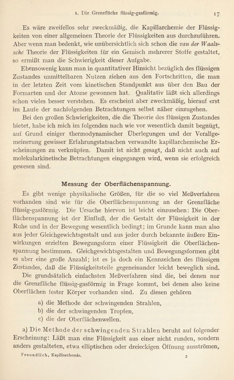 Es wäre zweifellos sehr zweckmäßig, die Kapillarchemie der Flüssig- keiten von einer allgemeinen Theorie der Flüssigkeiten aus durchzuführen. Aber wenn man bedenkt, wie unübersichtlich sich schon die van der Waals- sche Theorie der Flüssigkeiten für ein Gemisch mehrerer Stoffe gestaltet, so ermißt man die Schwierigkeit dieser Aufgabe. Ebensowenig kann man in quantitativer Hinsicht bezüglich des flüssigen Zustandes unmittelbaren Nutzen ziehen aus den Fortschritten, die man in der letzten Zeit vom kinetischen Standpunkt aus über den Bau der Formarten und der Atome gewonnen hat. Qualitativ läßt sich allerdings schon vieles besser verstehen. Es erscheint aber zweckmäßig, hierauf erst im Laufe der nachfolgenden Betrachtungen selbst näher einzugehen. Bei den großen Schwierigkeiten, die die Theorie des flüssigen Zustandes bietet, habe ich mich im folgenden nach wie vor wesentlich damit begnügt, auf Grund einiger thermodynamischer Überlegungen und der Verallge- meinerung gewisser Erfahrungstatsachen verwandte kapillarchemische Er- scheinungen zu verknüpfen. Damit ist nicht gesagt, daß nicht auch auf molekularkinetische Betrachtungen eingegangen wird, wenn sie erfolgreich gewesen sind. Messung der Oberflächenspannung. Es gibt wenige physikalische Größen, für die so viel Meßverfahren vorhanden sind wie für die Oberflächenspannung an der Grenzfläche flüssig-gasförmig. Die Ursache hiervon ist leicht einzusehen: Die Ober- flächenspannung ist der Einfluß, der die Gestalt der Flüssigkeit in der Ruhe und in der Bewegung wesentlich bedingt; im Grunde kann man also aus jeder Gleichgewichtsgestalt und aus jeder durch bekannte äußere Ein- wirkungen erzielten Bewegungsform einer Flüssigkeit die Oberflächen- spannung bestimmen. Gleichgewichtsgestalten und Bewegungsformen gibt es aber eine große Anzahl; ist es ja doch ein Kennzeichen des flüssigen Zustandes, daß die Flüssigkeitsteile gegeneinander leicht beweglich sind. Die grundsätzlich einfachsten Meßverfahren sind die, bei denen nur die Grenzfläche flüssig-gasförmig in Frage kommt, bei denen also keine Oberflächen fester Körper vorhanden sind. Zu diesen gehören a) die Methode der schwingenden Strahlen, b) die der schwingenden Tropfen, c) die der Oberflächenwellen. a) Die Methode der schwingenden Strahlen beruht auf folgender Erscheinung: Läßt man eine Flüssigkeit aus einer nicht runden, sondern anders gestalteten, etwa elliptischen oder dreieckigen Öffnung ausströmen. Freundlich, Kapillarchemie. 2
