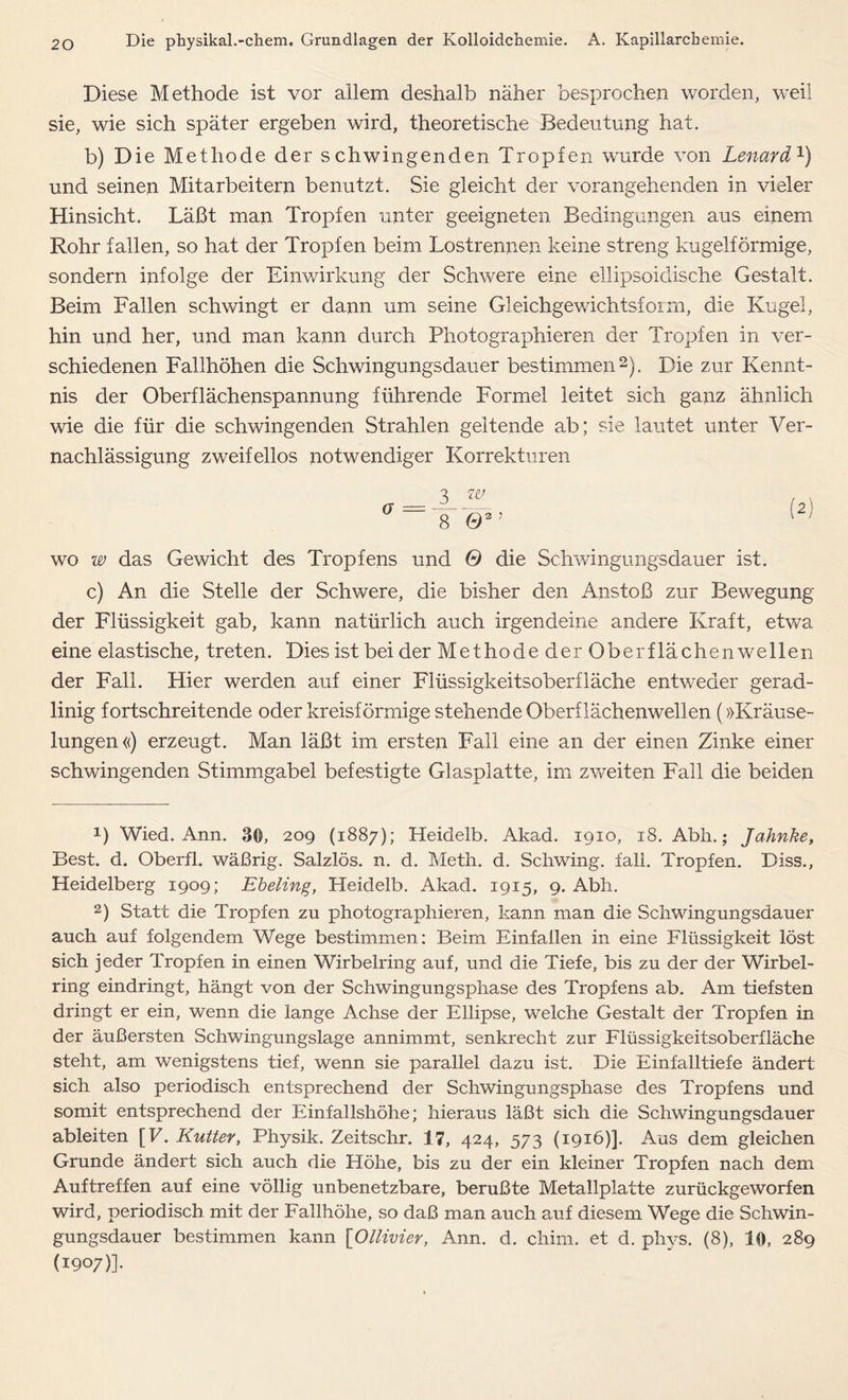 Diese Methode ist vor allem deshalb näher besprochen worden, weil sie, wie sich später ergeben wird, theoretische Bedeutung hat. b) Die Methode der schwingenden Tropfen wurde von Lenard1) und seinen Mitarbeitern benutzt. Sie gleicht der vorangehenden in vieler Hinsicht. Läßt man Tropfen unter geeigneten Bedingungen aus einem Rohr fallen, so hat der Tropfen beim Lostrennen keine streng kugelförmige, sondern infolge der Einwirkung der Schwere eine ellipsoidische Gestalt. Beim Fallen schwingt er dann um seine Gleichgewichtsform, die Kugel, hin und her, und man kann durch Photographieren der Tropfen in ver- schiedenen Fallhöhen die Schwingungsdauer bestimmen2). Die zur Kennt- nis der Oberflächenspannung führende Formel leitet sich ganz ähnlich wie die für die schwingenden Strahlen geltende ab; sie lautet unter Ver- nachlässigung zweifellos notwendiger Korrekturen wo w das Gewicht des Tropfens und 0 die Schwingungsdauer ist. c) An die Stelle der Schwere, die bisher den Anstoß zur Bewegung der Flüssigkeit gab, kann natürlich auch irgendeine andere Kraft, etwa eine elastische, treten. Dies ist bei der Met ho de der Ober flächen wellen der Fall. Hier werden auf einer Flüssigkeitsoberfläche entweder gerad- linig fortschreitende oder kreisförmige stehende Oberflächenwellen (»Kräuse- lungen«) erzeugt. Man läßt im ersten Fall eine an der einen Zinke einer schwingenden Stimmgabel befestigte Glasplatte, im zweiten Fall die beiden D Wied. Ann. 30, 209 (1887); Heidelb. Akad. 1910, 18. Abh.; Jahnke, Best. d. Oberfl. wäßrig. Salzlös. n. d. Meth. d. Schwing, fall. Tropfen. Diss., Heidelberg 1909; Ebeling, Heidelb. Akad. 1915, 9. Abh. 2) Statt die Tropfen zu photographieren, kann man die Schwingungsdauer auch auf folgendem Wege bestimmen: Beim Einfallen in eine Flüssigkeit löst sich jeder Tropfen in einen Wirbelring auf, und die Tiefe, bis zu der der Wirbel- ring eindringt, hängt von der Schwingungspliase des Tropfens ab. Am tiefsten dringt er ein, wenn die lange Achse der Ellipse, welche Gestalt der Tropfen in der äußersten Schwingungslage annimmt, senkrecht zur Flüssigkeitsoberfläche steht, am wenigstens tief, wenn sie parallel dazu ist. Die Einfalltiefe ändert sich also periodisch entsprechend der Schwingungsphase des Tropfens und somit entsprechend der Einfallshöhe; hieraus läßt sich die Schwingungsdauer ableiten [V. Kutter, Physik. Zeitschr. 17, 424, 573 (1916)]. Aus dem gleichen Grunde ändert sich auch die Höhe, bis zu der ein kleiner Tropfen nach dem Auftreffen auf eine völlig unbenetzbare, berußte Metallplatte zurückgeworfen wird, periodisch, mit der Fallhöhe, so daß man auch auf diesem Wege die Schwin- gungsdauer bestimmen kann \_Ollivier, Ann. d. chim. et d. phvs. (8), 10, 289 (1907)].
