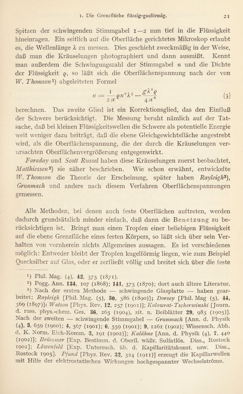 Spitzen der schwingenden Stimmgabel i—2 mm tief in die Flüssigkeit hineinragen. Ein seitlich auf die Oberfläche gerichtetes Mikroskop erlaubt es, die Wellenlänge l zu messen. Dies geschieht zweckmäßig in der Weise, daß man die Kräuselungen photographiert und dann ausmißt. Kennt man außerdem die Schwingungszahl der Stimmgabel n und die Dichte der Flüssigkeit q, so läßt sich die Oberflächenspannung nach der von W. Thomson1) abgeleiteten Formel G = berechnen. Das zweite Glied ist ein Korrektionsglied, das den Einfluß der Schwere berücksichtigt. Die Messung beruht nämlich auf der Tat- sache, daß bei kleinen Flüssigkeitswellen die Schwere als potentielle Energie weit weniger dazu beiträgt, daß die ebene Gleichgewichtsfläche angestrebt wird, als die Oberflächenspannung, die der durch die Kräuselungen ver- ursachten Oberflächenvergrößerung entgegenwirkt. Faraday und Scott Rüssel haben diese Kräuselungen zuerst beobachtet, Matthiessen2 3) sie näher beschrieben. Wie schon erwähnt, entwickelte W. Thomson die Theorie der Erscheinung, später haben RayleighF), Gmnmach und andere nach diesem Verfahren Oberflächenspannungen gemessen. Alle Methoden, bei denen auch feste Oberflächen auf treten, werden dadurch grundsätzlich minder einfach, daß dann die Benetzung zu be- rücksichtigen ist. Bringt man einen Tropfen einer beliebigen Flüssigkeit auf die ebene Grenzfläche eines festen Körpers, so läßt sich über sein Ver- halten von vornherein nichts Allgemeines aussagen. Es ist verschiedenes möglich: Entweder bleibt der Tropfen kugelförmig liegen, wie zum Beispiel Quecksilber auf Glas, oder er zerfließt völlig und breitet sich über die feste 1) Phil. Mag. (4), 42, 375 (1871). 2) Pogg. Ann. 134, 107 (1868); 141, 375 (1870); dort auch ältere Literatur. 3) Nach der ersten Methode — schwingende Glasplatte — haben gear- beitet: Rayleigh [Phil. Mag. (5), 30, 386 (1890)]; Dorsey [Phil. Mag (5), 44, 369 (1897)]: Watson [Phys. Rev. 12, 257 (1901 )\\ Kolowrat-Tscherwinski [Journ. d. russ. phys.-chern. Ges. 36, 265 (1904), zit. n. Beiblätter 29, 985 (1905)]. Nach der zweiten — schwingende Stimmgabel — Grunmach [Ann. d. Physik (l)> 3, 659 (1900); 4, 367 (1901); 6, 559 (1901); 9, 1261 (1902); Wissensch. Abh. d. K. Norm. Eich-Komm. 3, 191 (1902)]; Kalähne [Ann. d. Physik (4), 7, 44° (1902)]; Brümmer [Exp. Bestimm, d. Oberfl. wäßr. Sulfatlös. Diss., Rostock 1902]; Löwenfeld [Exp. Untersuch, üb. d. Kapillaritätskonst. usw. Diss., Rostock 1905]. Pfund [Phys. Rev. 32, 324 (1911)] erzeugt die Kapillarwellen mit Hilfe der elektrostatischen Wirkungen hochgespannter Wechselströme.