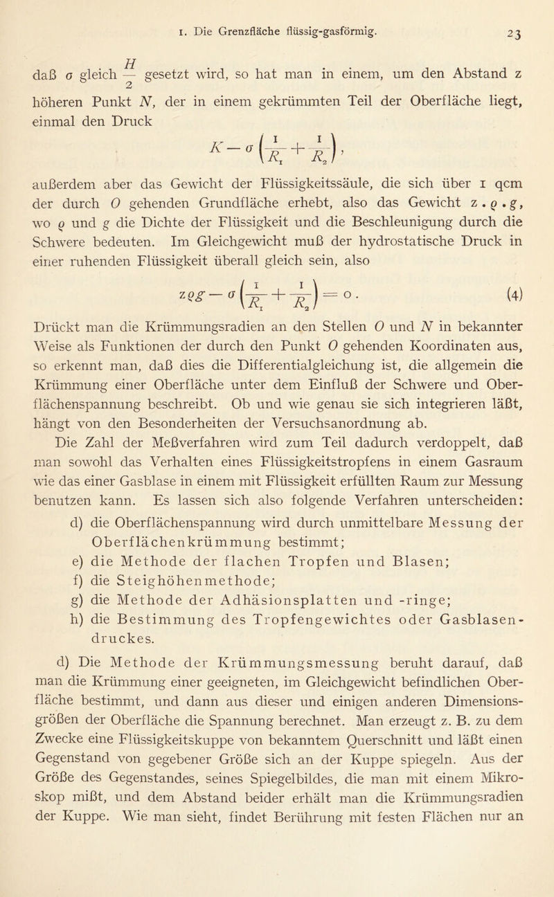 daß o gleich H gesetzt wird, so hat man in einem, um den Abstand z höheren Punkt N, der in einem gekrümmten Teil der Oberfläche liegt, einmal den Druck K — a außerdem aber das Gewicht der Flüssigkeitssäule, die sich über i qcm der durch 0 gehenden Grundfläche erhebt, also das Gewicht z . q . g, wo q und g die Dichte der Flüssigkeit und die Beschleunigung durch die Schwere bedeuten. Im Gleichgewicht muß der hydrostatische Druck in einer ruhenden Flüssigkeit überall gleich sein, also (4) Drückt man die Krümmungsradien an den Stellen 0 und N in bekannter Weise als Funktionen der durch den Punkt 0 gehenden Koordinaten aus, so erkennt man, daß dies die Differentialgleichung ist, die allgemein die Krümmung einer Oberfläche unter dem Einfluß der Schwere und Ober- flächenspannung beschreibt. Ob und wie genau sie sich integrieren läßt, hängt von den Besonderheiten der Versuchsanordnung ab. Die Zahl der Meßverfahren wird zum Teil dadurch verdoppelt, daß man sowohl das Verhalten eines Flüssigkeitstropfens in einem Gasraum wie das einer Gasblase in einem mit Flüssigkeit erfüllten Raum zur Messung benutzen kann. Es lassen sich also folgende Verfahren unterscheiden: d) die Oberflächenspannung wird durch unmittelbare Messung der Oberflächenkrümmung bestimmt; e) die Methode der flachen Tropfen und Blasen; f) die Steighöhenmethode; g) die Methode der Adhäsionsplatten und -ringe; h) die Bestimmung des Tropfengewichtes oder Gasblasen- druckes. d) Die Methode der Krümmungsmessung beruht darauf, daß man die Krümmung einer geeigneten, im Gleichgewicht befindlichen Ober- fläche bestimmt, und dann aus dieser und einigen anderen Dimensions- größen der Oberfläche die Spannung berechnet. Man erzeugt z. B. zu dem Zwecke eine Flüssigkeitskuppe von bekanntem Querschnitt und läßt einen Gegenstand von gegebener Größe sich an der Kuppe spiegeln. Aus der Größe des Gegenstandes, seines Spiegelbildes, die man mit einem Mikro- skop mißt, und dem Abstand beider erhält man die Krümmungsradien der Kuppe. Wie man sieht, findet Berührung mit festen Flächen nur an