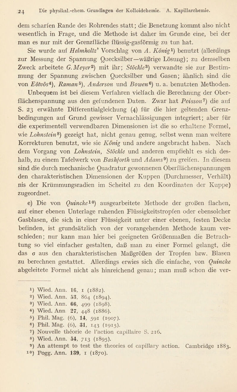 dem scharfen Rande des Rohrendes statt; die Benetzung kommt also nicht wesentlich in Frage, und die Methode ist daher im Grunde eine, hei der man es nur mit der Grenzfläche flüssig-gasförmig zu tun hat. Sie wurde auf Helmholtz5 Vorschlag von A. König1) benutzt (allerdings zur Messung der Spannung Quecksilber—wäßrige Lösung); zu demselben Zweck arbeitete G. Meyer2 3) mit ihr; Stöckle8) verwandte sie zur Bestim- mung der Spannung zwischen Quecksilber und Gasen; ähnlich sind die von Eötvös4), Roman5), Anderson und Bowen6) u. a. benutzten Methoden. Unbequem ist bei diesem Verfahren vielfach die Berechnung der Ober- flächenspannung aus den gefundenen Daten. Zwar hat Poisson7) die auf S. 23 erwähnte Differentialgleichung (4) für die hier geltenden Grenz- bedingungen auf Grund gewisser Vernachlässigungen integriert; aber für die experimentell verwendbaren Dimensionen ist die so erhaltene Formel, wie Lohnstein8) gezeigt hat, nicht genau genug, selbst wenn man weitere Korrekturen benutzt, wie sie König und andere angebracht haben. Nach dem Vorgang von Lohnstein, Stöckle und anderen empfiehlt es sich des- halb, zu einem Tafelwerk von Bashforth und Adams9 10) zu greifen. In diesem sind die durch mechanische Quadratur gewonnenen Oberflächenspannungen den charakteristischen Dimensionen der Kuppen (Durchmesser, Verhält) nis der Krümmungsradien im Scheitel zu den Koordinaten der Kuppe) zugeordnet. e) Die von Quincke19) ausgearbeitete Methode der großen flachen, auf einer ebenen Unterlage ruhenden Flüssigkeitstropfen oder ebensolcher Gasblasen, die sich in einer Flüssigkeit unter einer ebenen, festen Decke befinden, ist grundsätzlich von der vorangehenden Methode kaum ver- schieden; nur kann man hier bei geeigneten Größenmaßen die Betrach- tung so viel einfacher gestalten, daß man zu einer Formel gelangt, die das o aus den charakteristischen Maßgrößen der Tropfen bzw. Blasen zu berechnen gestattet. Allerdings erwies sich die einfache, von Quincke abgeleitete Formel nicht als hinreichend genau; man muß schon die ver- U Wied. Ann. 16, 1 (1882). 2) Wied. Ann. 53, 864 (1894). 3) Wied. Ann. 66, 499 (1898). 4) Wied. Ann 27, 448 (1886). 5) Phil. Mag. (6), 14, 591 (1907). 6) Phil. Mag. (6), 31, 143 (1915). 7) Nouvelle theorie de l’action capillaire S. 216. 8) Wied. Ann. 54, 713 (1895). 9) An attempt to test the theories of capillary action. Cambridge 1883. 10) Pogg. Ann. 139, 1 (1870).