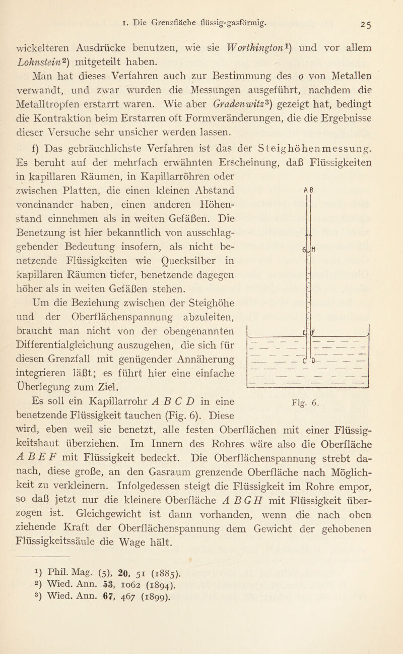 wickelteren Ausdrücke benutzen, wie sie Worthington1) und vor allem Lohnstein2 3) mitgeteilt haben. Man hat dieses Verfahren auch zur Bestimmung des o von Metallen verwandt, und zwar wurden die Messungen ausgeführt, nachdem die Metalltropfen erstarrt waren. Wie aber Gradenwitzz) gezeigt hat, bedingt die Kontraktion beim Erstarren oft Formveränderungen, die die Ergebnisse dieser Versuche sehr unsicher werden lassen. f) Bas gebräuchlichste Verfahren ist das der Steighöhenmessung. Es beruht auf der mehrfach erwähnten Erscheinung, daß Flüssigkeiten in kapillaren Räumen, in Kapillarröhren oder zwischen Platten, die einen kleinen Abstand Ae voneinander haben, einen anderen Höhen- stand einnehmen als in weiten Gefäßen. Bie Benetzung ist hier bekanntlich von ausschlag- gebender Bedeutung insofern, als nicht be- netzende Flüssigkeiten wie Quecksilber in kapillaren Räumen tiefer, benetzende dagegen höher als in weiten Gefäßen stehen. Um die Beziehung zwischen der Steighöhe und der Oberflächenspannung abzuleiten, braucht man nicht von der obengenannten Bifferentialgleichung auszugehen, die sich für diesen Grenzfall mit genügender Annäherung integrieren läßt; es führt hier eine einfache Überlegung zum Ziel. Es soll ein Kapillarrohr A B C D in eine benetzende Flüssigkeit tauchen (Fig. 6). Biese wird, eben weil sie benetzt, alle festen Oberflächen mit einer Flüssig- keitshaut überziehen. Im Innern des Rohres wäre also die Oberfläche A B E F mit Flüssigkeit bedeckt. Bie Oberflächenspannung strebt da- nach, diese große, an den Gasraum grenzende Oberfläche nach Möglich- keit zu verkleinern. Infolgedessen steigt die Flüssigkeit im Rohre empor, so daß jetzt nur die kleinere Oberfläche A BGH mit Flüssigkeit über- zogen ist. Gleichgewicht ist dann vorhanden, wenn die nach oben ziehende Kraft der Oberflächenspannung dem Gewicht der gehobenen Flüssigkeitssäule die Wage hält. 1) Phil. Mag. (5), 20, 51 (1885). 2) Wied. Ann. 53, 1062 (1894). 3) Wied. Ann. 67, 467 (1899). 1 — C 0- Fig. 6.