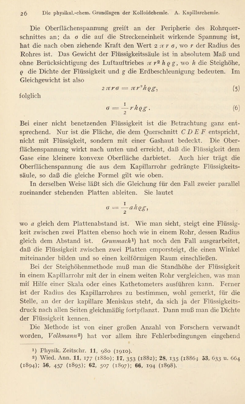 Die Oberflächenspannung greift an der Peripherie des Rohrquer- schnittes an; da o die auf die Streckeneinheit wirkende Spannung ist, hat die nach oben ziehende Kraft den Wert 2 tc r o, wo r der Radius des Rohres ist. Das Gewicht der Flüssigkeitssäule ist in absolutem Maß und ohne Berücksichtigung des Luftauftriebes 7t r2 h q g, wo li die Steighöhe, q die Dichte der Flüssigkeit und g die Erdbeschleunigung bedeuten. Im Gleichgewicht ist also 27tra = 7tr2kqg, (5) folglich (7 = rhqg. Bei einer nicht benetzenden Flüssigkeit ist die Betrachtung ganz ent- sprechend. Nur ist die Fläche, die dem Querschnitt C D E F entspricht, nicht mit Flüssigkeit, sondern mit einer Gashaut bedeckt. Die Ober- flächenspannung wirkt nach unten und erreicht, daß die Flüssigkeit dem Gase eine kleinere konvexe Oberfläche dar bietet. Auch hier trägt die Oberflächenspannung die aus dem Kapillarrohr gedrängte Flüssigkeits- säule, so daß die gleiche Formel gilt wie oben. In derselben Weise läßt sich die Gleichung für den Fall zweier parallel zueinander stehenden Platten ableiten. Sie lautet a = -jahgg, wo a gleich dem Plattenabstand ist. Wie man sieht, steigt eine Flüssig- keit zwischen zwei Platten ebenso hoch wie in einem Rohr, dessen Radius gleich dem Abstand ist. Grunmach1) hat noch den Fall ausgearbeitet, daß die Flüssigkeit zwischen zwei Platten emporsteigt, die einen Winkel miteinander bilden und so einen keilförmigen Raum einschließen. Bei der Steighöhenmethode muß man die Standhöhe der Flüssigkeit in einem Kapillarrohr mit der in einem weiten Rohr vergleichen, was man mif Hilfe einer Skala oder eines Kathetometers ausführen kann. Ferner ist der Radius des Kapillarrohres zu bestimmen, wohl gemerkt, für die Stelle, an der der kapillare Meniskus steht, da sich ja der Flüssigkeits- druck nach allen Seiten gleichmäßig fortpflanzt. Dann muß man die Dichte der Flüssigkeit kennen. Die Methode ist von einer großen Anzahl von Forschern verwandt worden, Volkmann2) hat vor allem ihre Fehlerbedingungen eingehend !) Physik. Zeitschr. 11, 980 (1910). 2) Wied. Ann. 11, 177 (1880); 17, 353 (1882); 28, 135 (1886; 53, 633 u. 664 (1894); 56, 457 (1895); 62, 507 (1897); 66, 194 (1898).