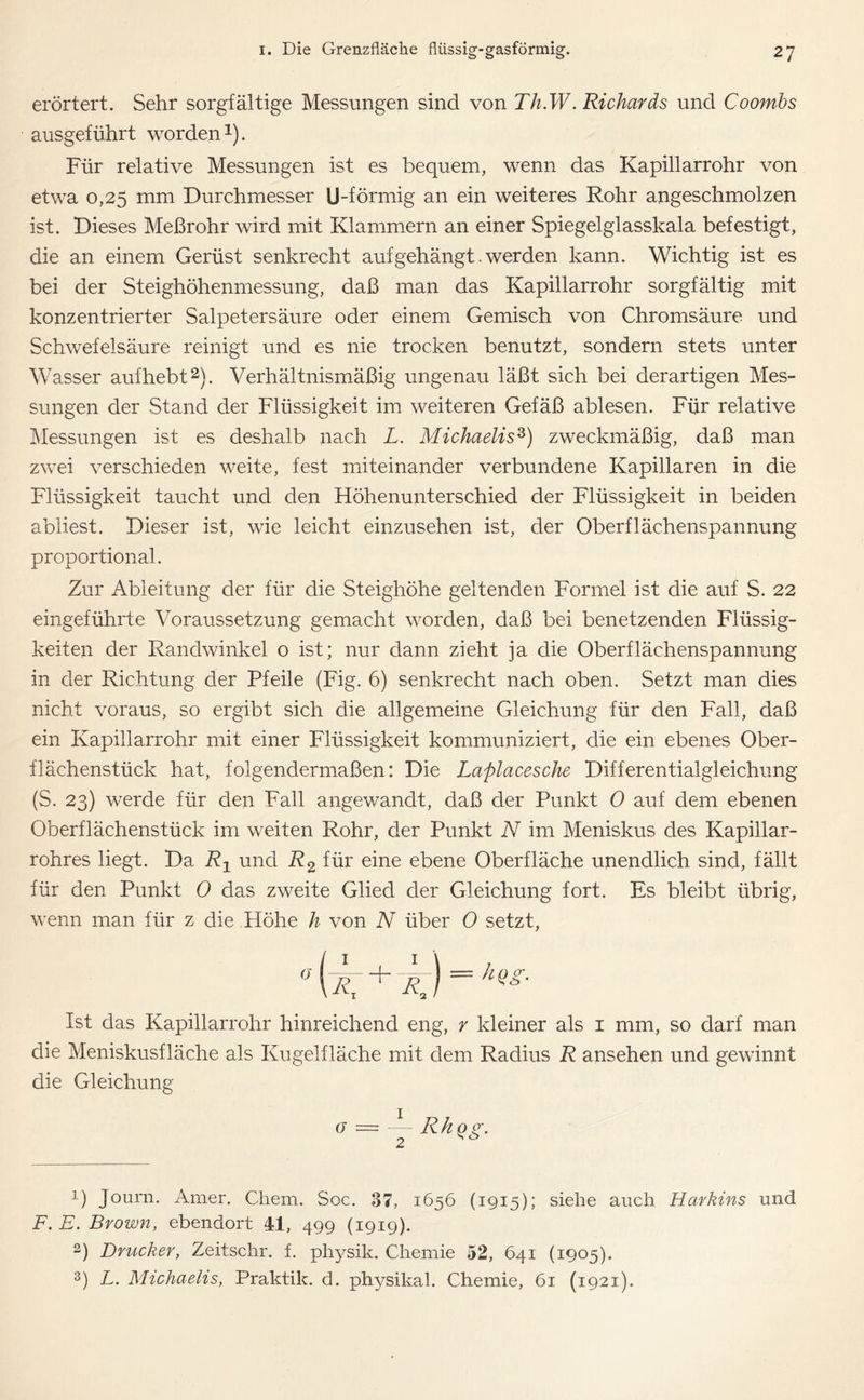 erörtert. Sehr sorgfältige Messungen sind von Th.W.Richards und Coombs ausgeführt worden *). Für relative Messungen ist es bequem, wenn das Kapillarrohr von etwa 0,25 mm Durchmesser U-förmig an ein weiteres Rohr angeschmolzen ist. Dieses Meßrohr wird mit Klammern an einer Spiegelglasskala befestigt, die an einem Gerüst senkrecht auf gehängt. werden kann. Wichtig ist es bei der Steighöhenmessung, daß man das Kapillarrohr sorgfältig mit konzentrierter Salpetersäure oder einem Gemisch von Chromsäure und Schwefelsäure reinigt und es nie trocken benutzt, sondern stets unter Wasser aufhebt1 2). Verhältnismäßig ungenau läßt sich bei derartigen Mes- sungen der Stand der Flüssigkeit im weiteren Gefäß ablesen. Für relative Messungen ist es deshalb nach L. Michaelis3) zweckmäßig, daß man zwei verschieden weite, fest miteinander verbundene Kapillaren in die Flüssigkeit taucht und den Höhenunterschied der Flüssigkeit in beiden abliest. Dieser ist, wie leicht einzusehen ist, der Oberflächenspannung proportional. Zur Ableitung der für die Steighöhe geltenden Formel ist die auf S. 22 eingeführte Voraussetzung gemacht worden, daß bei benetzenden Flüssig- keiten der Randwinkel o ist; nur dann zieht ja die Oberflächenspannung in der Richtung der Pfeile (Fig. 6) senkrecht nach oben. Setzt man dies nicht voraus, so ergibt sich die allgemeine Gleichung für den Fall, daß ein Kapillarrohr mit einer Flüssigkeit kommuniziert, die ein ebenes Ober- flächenstück hat, folgendermaßen: Die Laplacesche Differentialgleichung (S. 23) werde für den Fall angewandt, daß der Punkt 0 auf dem ebenen Oberflächenstück im weiten Rohr, der Punkt N im Meniskus des Kapillar- rohres liegt. Da R1 und R2 für eine ebene Oberfläche unendlich sind, fällt für den Punkt 0 das zweite Glied der Gleichung fort. Es bleibt übrig, wenn man für z die Höhe h von N über 0 setzt, o + er Ist das Kapillarrohr hinreichend eng, r kleiner als 1 mm, so darf man die Meniskusfläche als Kugelfläche mit dem Radius R ansehen und gewinnt die Gleichung (7 — 1 2 R h qg. 1) Journ. Amer. Chem. Soc. 87, 1656 (1915); siehe auch Harbins und F. E. Brown, ebendort 41, 499 (1919). 2) Drucker, Zeitschr. f. physik. Chemie 52, 641 (1905). 3) L. Michaelis, Praktik, d. physikal. Chemie, 61 (1921).