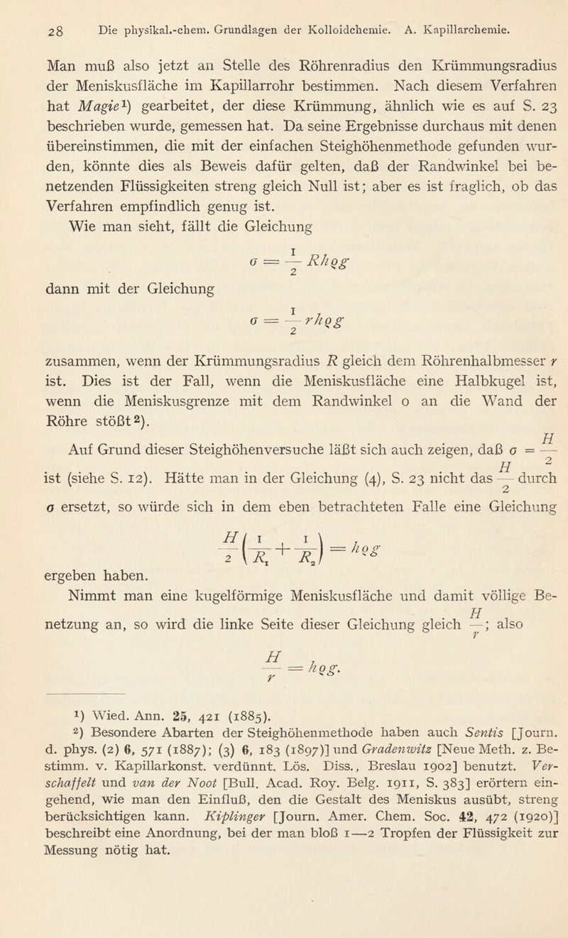 Man muß also jetzt an Stelle des Röhrenradius den Krümmungsradius der Meniskusfläche im Kapillarrohr bestimmen. Nach diesem Verfahren hat Magie1) gearbeitet, der diese Krümmung, ähnlich wie es auf S. 23 beschrieben wurde, gemessen hat. Da seine Ergebnisse durchaus mit denen übereinstimmen, die mit der einfachen Steighöhenmethode gefunden wur- den, könnte dies als Beweis dafür gelten, daß der Randwinkel bei be- netzenden Flüssigkeiten streng gleich Null ist; aber es ist fraglich, ob das Verfahren empfindlich genug ist. Wie man sieht, fällt die Gleichung O — Y RhQ£ dann mit der Gleichung o — — r/iQg zusammen, wenn der Krümmungsradius R gleich dem Röhrenhalbmesser r ist. Dies ist der Fall, wenn die Meniskusfläche eine Halbkugel ist, wenn die Meniskusgrenze mit dem Randwinkel o an die Wand der Röhre stößt2). Auf Grund dieser Steighöhenversuche läßt sich auch zeigen, daß o = — H 2 ist (siehe S. 12). Hätte man in der Gleichung (4), S. 23 nicht das — durch o ersetzt, so würde sich in dem eben betrachteten Falle eine Gleichung = ho <r 2 \ Rj nQ» ergeben haben. Nimmt man eine kugelförmige Meniskusfläche und damit völlige Be- H netzung an, so wird die linke Seite dieser Gleichung gleich —; also H r = hQg- *) Wied. Ann. 25, 421 (1885). 2) Besondere Abarten der Steighöhenmethode haben auch Sentis [Journ. d. phys. (2) 6, 571 (1887); (3) 6, 183 (1897)] und Gradenwitz [Neue Meth. z. Be- stimm. v. Kapillarkonst. verdünnt. Lös. Diss., Breslau 1902] benutzt. Ver- schaffelt und van der Noot [Bull. Acad. Roy. Belg. 1911, S. 383] erörtern ein- gehend, wie man den Einfluß, den die Gestalt des Meniskus ausübt, streng berücksichtigen kann. Kiplinger [Journ. Amer. Chem. Soc. 42, 472 (1920)] beschreibt eine Anordnung, bei der man bloß 1—2 Tropfen der Flüssigkeit zur Messung nötig hat.