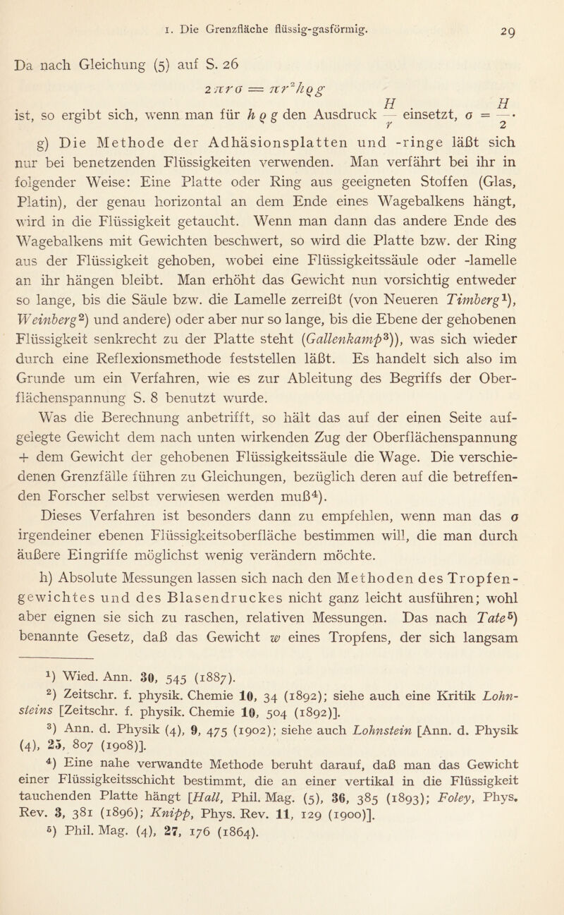 Da nach Gleichung (5) auf S. 26 2 revo — Ttr^hqg H ist, so ergibt sich, wenn man für h q g den Ausdruck einsetzt, o r H 2 g) Die Methode der Adhäsions pi atten und -ringe läßt sich nur bei benetzenden Flüssigkeiten verwenden. Man verfährt bei ihr in folgender Weise: Eine Platte oder Ring aus geeigneten Stoffen (Glas, Platin), der genau horizontal an dem Ende eines Wagebalkens hängt, wird in die Flüssigkeit getaucht. Wenn man dann das andere Ende des Wagebalkens mit Gewichten beschwert, so wird die Platte bzw. der Ring aus der Flüssigkeit gehoben, wobei eine Flüssigkeitssäule oder -lamelle an ihr hängen bleibt. Man erhöht das Gewicht nun vorsichtig entweder so lange, bis die Säule bzw. die Lamelle zerreißt (von Neueren Timberg1), Wemb erg2) und andere) oder aber nur so lange, bis die Ebene der gehobenen Flüssigkeit senkrecht zu der Platte steht (Gallenkamp3)), was sich wieder durch eine Reflexionsmethode feststellen läßt. Es handelt sich also im Grunde um ein Verfahren, wie es zur Ableitung des Begriffs der Ober- flächenspannung S. 8 benutzt wurde. Was die Berechnung anbetrifft, so hält das auf der einen Seite auf- gelegte Gewicht dem nach unten wirkenden Zug der Oberflächenspannung fl- dem Gewicht der gehobenen Flüssigkeitssäule die Wage. Die verschie- denen Grenzfälle führen zu Gleichungen, bezüglich deren auf die betreffen- den Forscher selbst verwiesen werden muß4). Dieses Verfahren ist besonders dann zu empfehlen, wenn man das o irgendeiner ebenen Flüssigkeitsoberfläche bestimmen will, die man durch äußere Eingriffe möglichst wenig verändern möchte. h) Absolute Messungen lassen sich nach den Methoden des Tropfen- gewichtes und des Blasendruckes nicht ganz leicht ausführen; wohl aber eignen sie sich zu raschen, relativen Messungen. Das nach Tate5) benannte Gesetz, daß das Gewicht w eines Tropfens, der sich langsam D Wied. Ann. 30, 545 (1887). 2) Zeitschr. f. physik. Chemie 10, 34 (1892); siehe auch eine Kritik Lohn- sieins [Zeitschr. f. physik. Chemie 10, 504 (1892)]. 3) Ann. d. Physik (4), 9, 475 (1902); siehe auch Lohnstein [Ann. d. Physik (4), 25, 807 (1908)]. 4) Eine nahe verwandte Methode beruht darauf, daß man das Gewicht einer Flüssigkeitsschicht bestimmt, die an einer vertikal in die Flüssigkeit tauchenden Platte hängt [Hall, Phil. Mag. (5), 36, 385 (1893); Foley, Phys. Rev. 3, 381 (1896); Knipp, Phys. Rev. 11, 129 (1900)].