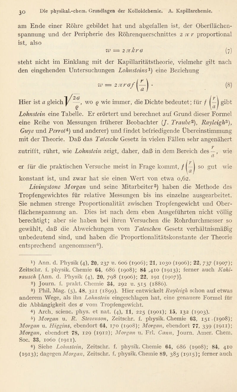 am Ende einer Röhre gebildet hat und abgefallen ist, der Oberflächen- spannung und der Peripherie des Röhrenquerschnittes 2 7t r proportional ist, also W — 27t kr G (7) steht nicht im Einklang mit der Kapillaritätstheorie, vielmehr gilt nach den eingehenden Untersuchungen Lohnsteins1) eine Beziehung w 2rtr Hier ist a gleich v o (8) 2 (j ly —, wo q wie immer, die Dichte bedeutet; für / ( — j gibt Lohnstein eine Tabelle. Er erörtert und berechnet auf Grund dieser Formel eine Reihe von Messungen früherer Beobachter (/. Traube2), Rayleigh3), Guye und Perrot4) und anderer) und findet befriedigende Übereinstimmung mit der Theorie. Daß das Tatesche Gesetz in vielen Fällen sehr angenähert r zutrifft, rührt, wie Lohnstein zeigt, daher, daß in dem Bereich des —, wie er für die praktischen Versuche meist in Frage kommt, / a a so gut wie konstant ist, und zwar hat sie einen Wert von etwa 0,62. Livingstone Morgan und seine Mitarbeiter5) haben die Methode des Tropfengewichtes für relative Messungen bis ins einzelne ausgearbeitet. Sie nehmen strenge Proportionalität zwischen Tropfengewicht und Ober- flächenspannung an. Dies ist nach dem eben Ausgeführten nicht völlig berechtigt; aber sie haben bei ihren Versuchen die Rohrdurchmesser so gewählt, daß die Abweichungen vom Tateschen Gesetz verhältnismäßig unbedeutend sind, und haben die Proportionalitätskonstante der Theorie entsprechend angenommen 6). R Ann. d. Physik (4), 20, 237 11. 606 (1906); 21, 1030 (1906); 22, 737 (1907); Zeitschr. f. physik. Chemie @4, 686 (1908); 84 ,410 (1913); ferner auch Kohl- rausch [Ann. d. Physik (4), 20, 798 (1906); 22, 191 (1907)]. 2) Journ. f. prakt. Chemie 34, 292 u. 515 (1886). 3) Phil. Mag. (5), 48, 321 (1899). Hier entwickelt Rayleigh schon auf etwas anderem Wege, als ihn Lohnstein eingeschlagen hat, eine genauere Formel für die Abhängigkeit des g vom Tropfengewicht. 4) Arch. scienc. phys. et nat. (4), 11, 225 (1901); 15, 132 (1903). 5) Morgan u. R. Stevenson, Zeitschr. f. physik. Chemie 03, 151.(1908); Morgan u. Higgins, ebendort 64, 170 (1908); Morgan, ebendort 77, 339 (1911); Morgan, ebendort 78, 129 (1912); Morgan u. Frl. Cann, Journ. Amer. Chem. Soc. 33, 1060 (1911). 6) Siehe Lohnstein, Zeitschr. f. physik. Chemie 64, 686 (1908); 84, 410 (1913); dagegen Morgan, Zeitschr. f. physik. Chemie 89, 385 (1915); ferner auch